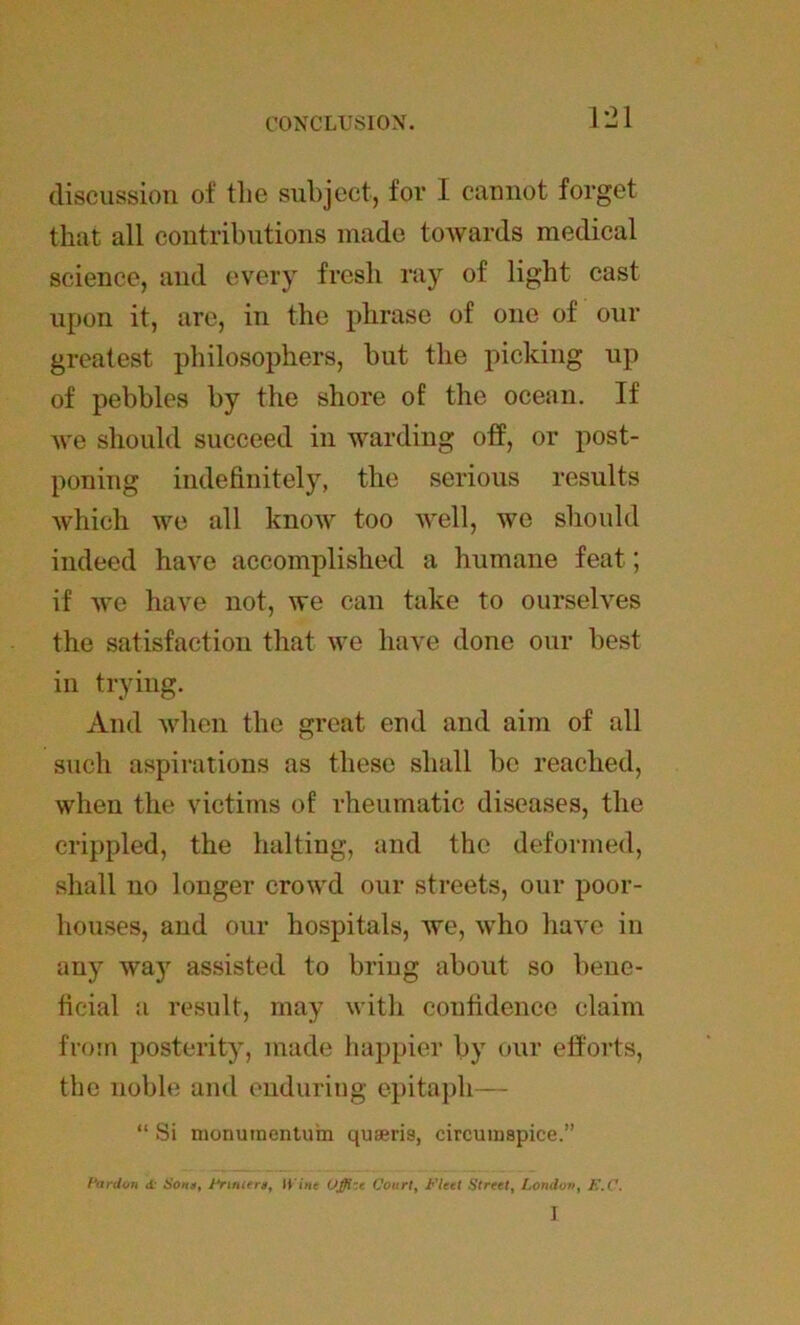 CONCLUSION. discussion of the subject, for I cannot forget that all contributions made towards medical science, and every fresh ray of light cast upon it, are, in the phrase of one of our greatest philosophers, but the picking up of pebbles by the shore of the ocean. If Ave should succeed in warding off, or post- poning indefinitely, the serious results Avhich Ave all knoAV too Avell, we should indeed have accomplished a humane feat; if Ave have not, we can take to ourselves the satisfaction that Ave have done our best in trying. And Avhen the great end and aim of all such aspirations as these shall be reached, when the victims of rheumatic diseases, the crippled, the halting, and the deformed, shall no longer crowd our streets, our poor- houses, and our hospitals, Ave, Avho have in any Avay assisted to bring about so bene- ficial a result, may with confidence claim from posterity, made happier by our efforts, the noble and enduring epitaph— “ Si monuinentura quseris, circumspiee.” Pardon <i Sons, Fruiter*, (l ine Offizt Court, Fleet Street, London, E.C. I
