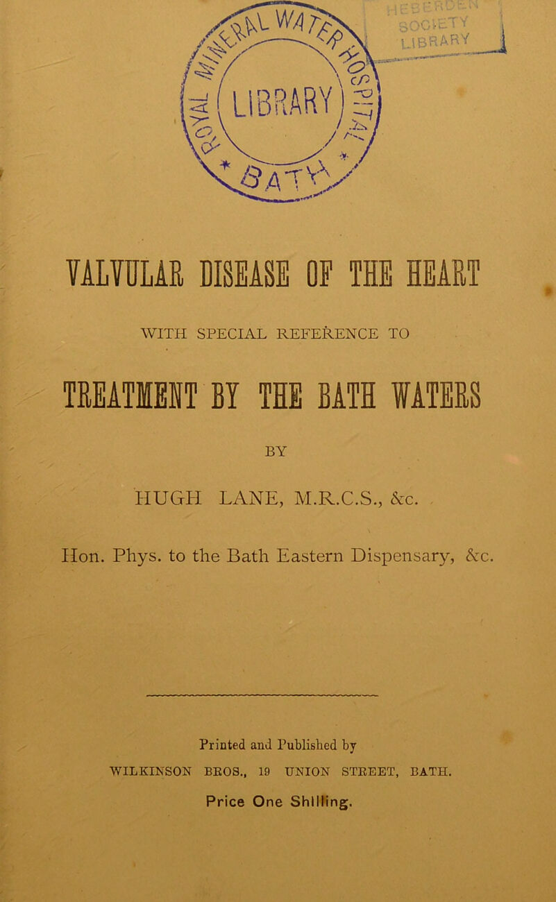 VALVULAR DISEASE OF THE HEART WITH SPECIAL REFERENCE TO TREATIEHT BY THE BATH WATERS BY HUGH LANE, M.R.C.S., Ac. Hon. Phys. to the Bath Eastern Dispensary, Ac. Printed and Published by WILKINSON BEOS., 19 UNION STEEET, BATH. Price One Shilling.