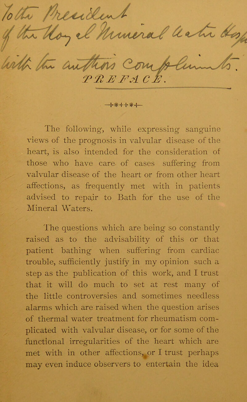 7o^C7 The following, while expressing sanguine views of the prognosis in valvular disease of the heart, is also intended for the consideration of those who have care, of cases suffering from valvular disease of the heart or from other heart affections, as frequently met with in patients advised to repair to Bath for the use of the Mineral Waters. The questions which are being so constantly raised as to the advisability of this or that patient bathing when suffering from cardiac trouble, sufficiently justify in my opinion such a step as the publication of this work, and I trust that it will do much to set at rest many of the little controversies and sometimes needless alarms which are raised when the question arises of thermal water treatment for rheumatism com- plicated with valvular disease, or for some of the functional irregularities of the heart which are met with in other affections,^or I trust perhaps may even induce observers to entertain the idea