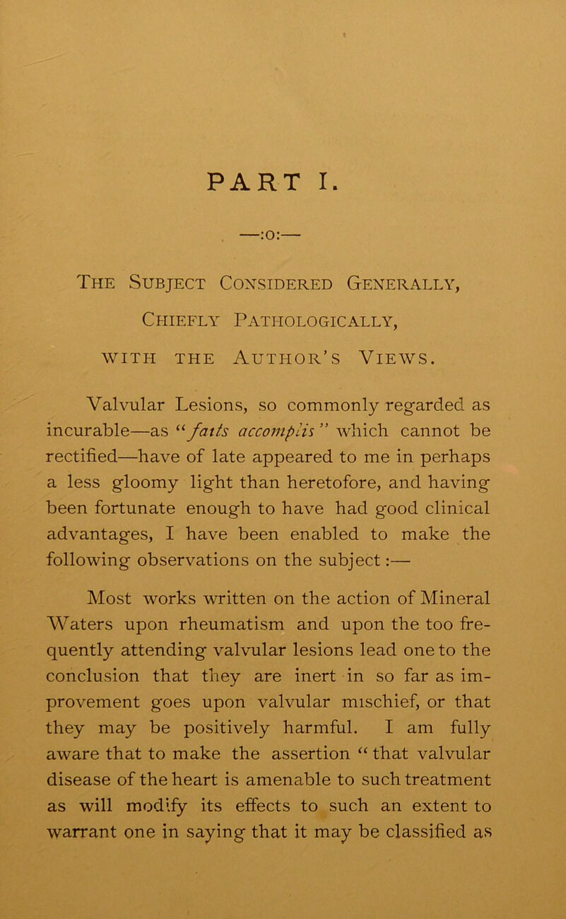 The Subject Considered Generally, Chiefly Pathologically, WITH THE Author’s Views. Valvular Lesions, so commonly regarded as incurable—as accomplU ” which cannot be rectified—have of late appeared to me in perhaps a less gloomy light than heretofore, and having been fortunate enough to have had good clinical advantages, I have been enabled to make the following observations on the subject:— Most works \vritten on the action of Mineral Waters upon rheumatism and upon the too fre- quently attending valvular lesions lead one to the conclusion that they are inert in so far as im- provement goes upon valvular mischief, or that they may be positively harmful. I am fully aware that to make the assertion “ that valvular disease of the heart is amenable to such treatment as will modify its effects to such an extent to warrant one in saying that it may be classified as