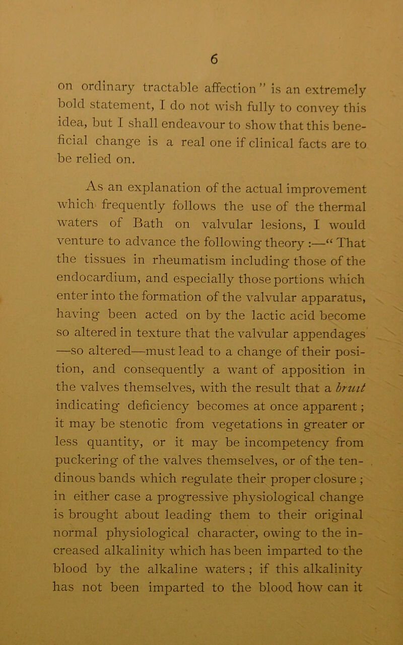 oil ordinary tractable affection ” is an extremely bold statement, I do not wish fully to convey this idea, but I shall endeavour to show that this bene- ficial change is a real one if clinical facts are to be relied on. As an explanation of the actual improvement which- frequently follows the use of the thermal waters of Bath on valvular lesions, I would venture to advance the following theory :—“ That the tissues in rheumatism including those of the endocardium, and especially those portions which enter into the formation of the valvular apparatus, having been acted on by the lactic acid become so altered in texture that the valvular appendages —so altered—must lead to a change of their posi- tion, and consequently a want of apposition in the valves themselves, with the result that a hruit indicating deficiency becomes at once apparent; it may be stenotic from vegetations in greater or less quantity, or it may be incompetency from puckering of the valves themselves, or of the ten- dinous bands which regulate their proper closure ; in either case a progressive physiological change is brought about leading them to their original normal physiological character, owing to the in- creased alkalinity which has been imparted to the blood by the alkaline waters ; if this alkalinity has not been imparted to the blood how can it