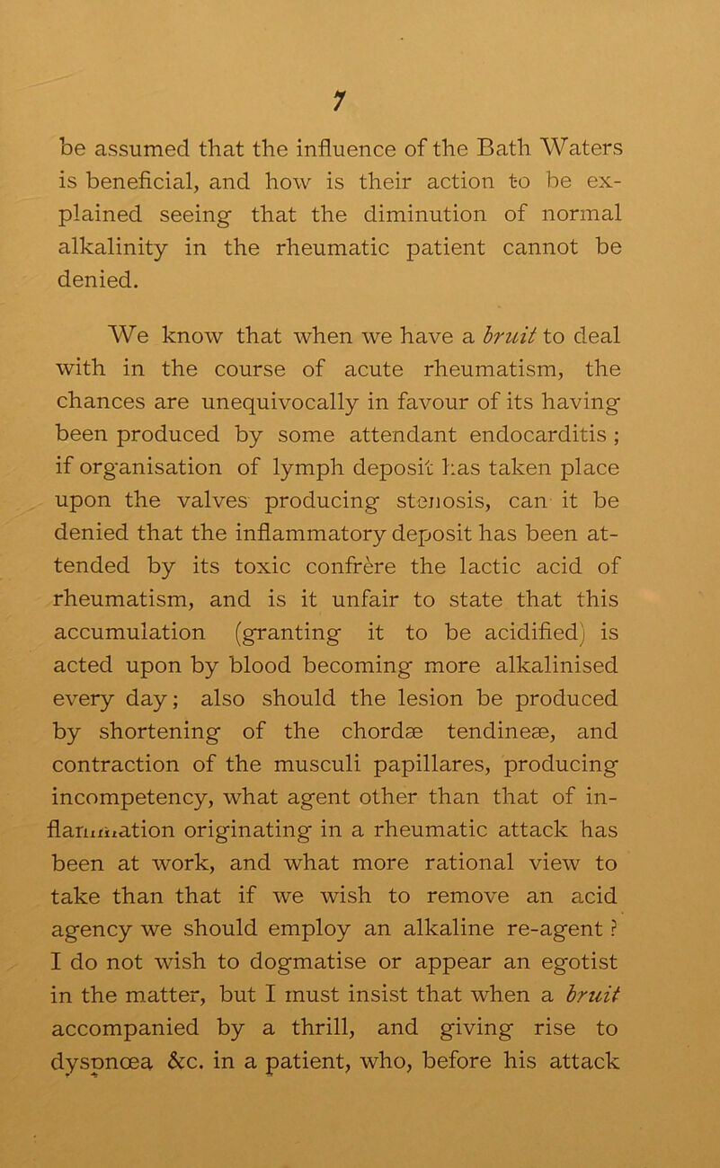 1 be assumed that the influence of the Bath Waters is beneflcial, and how is their action t-o be ex- plained seeing that the diminution of normal alkalinity in the rheumatic patient cannot be denied. We know that when we have a Iruit to deal with in the course of acute rheumatism, the chances are unequivocally in favour of its having been produced by some attendant endocarditis ; if organisation of lymph deposit has taken place upon the valves producing stenosis, can it be denied that the inflammatory deposit has been at- tended by its toxic confrere the lactic acid of rheumatism, and is it unfair to state that this accumulation (granting it to be acidified) is acted upon by blood becoming more alkalinised every day; also should the lesion be produced by shortening of the chordae tendineae, and contraction of the musculi papillares, producing incompetency, what agent other than that of in- flariifitation originating in a rheumatic attack has been at work, and what more rational view to take than that if we wish to remove an acid agency we should employ an alkaline re-agent ? I do not wish to dogmatise or appear an egotist in the matter, but I must insist that when a hruit accompanied by a thrill, and giving rise to dyspnoea &c. in a patient, who, before his attack