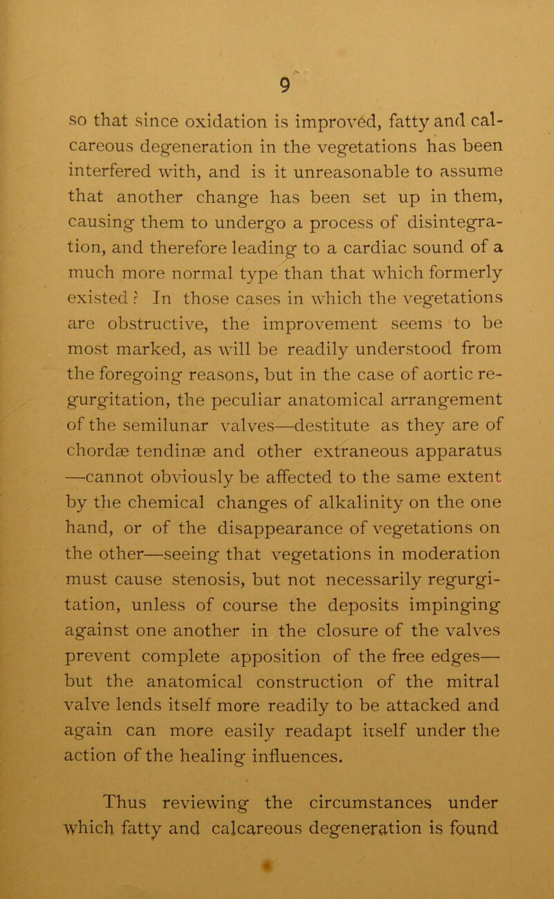 so that since oxidation is improved, fatty and cal- careous degeneration in the vegetations has been interfered with, and is it unreasonable to assume that another change has been set up in them, causing them to undergo a process of disintegra- tion, and therefore leading to a cardiac sound of a much more normal type than that which formerly existed r In those cases in which the vegetations are obstructive, the improvement seems to be most marked, as will be readily understood from the foregoing reasons, but in the case of aortic re- gurgitation, the peculiar anatomical arrangement of the semilunar valves—destitute as they are of chordae tendinm and other extraneous apparatus —cannot obviously be affected to the same extent by the chemical changes of alkalinity on the one hand, or of the disappearance of vegetations on the other—seeing that vegetations in moderation must cause stenosis, but not necessarily regurgi- tation, unless of course the deposits impinging against one another in the closure of the valves prevent complete apposition of the free edges— but the anatomical construction of the mitral valve lends itself more readily to be attacked and again can more easily readapt iiself under the action of the healing influences. Thus reviewing the circumstances under which fatty and calcareous degeneration is found