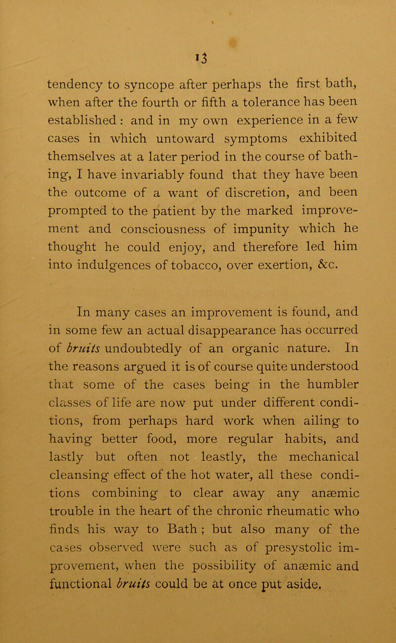 tendency to syncope after perhaps the first bath, when after the fourth or fifth a tolerance has been established : and in my own experience in a few cases in which untoward symptoms exhibited themselves at a later period in the course of bath- ing, I have invariably found that they have been the outcome of a want of discretion, and been prompted to the patient by the marked improve- ment and consciousness of impunity which he thought he could enjoy, and therefore led him into indulgences of tobacco, over exertion, &c. In many cases an improvement is found, and in some few an actual disappearance has occurred of briiiis undoubtedly of an organic nature. In the reasons argued it is of course quite understood that some of the cases being in the humbler classes of life are now put under different condi- tions, from perhaps hard work when ailing to having better food, more regular habits, and lastly but often not leastly, the mechanical cleansing effect of the hot water, all these condi- tions combining to clear away any anaemic trouble in the heart of the chronic rheumatic who finds, his way to Bath ; but also many of the cases observed were such as of presystolic im- provement, when the possibility of anaemic and functional bruits could be at once put aside.