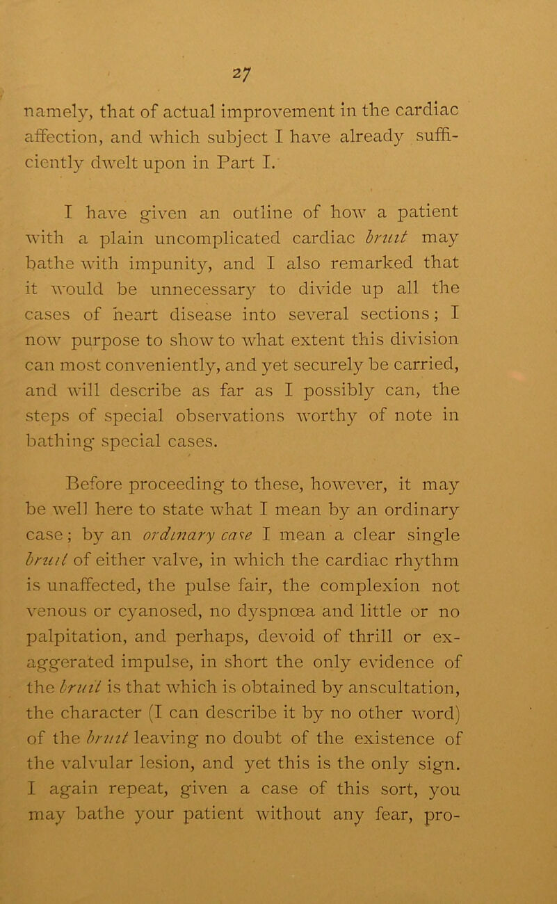 namely, that of actual improvement in the cardiac aifection, and which subject I have already suffi- ciently dAvelt upon in Part I. I have given an outline of how a patient with a plain uncomplicated cardiac hruit may bathe with impunity, and I also remarked that it would be unnecessar}^ to divide up all the cases of heart disease into several sections; I now purpose to shoAvto what extent this division can most conveniently, and yet securely be carried, and will describe as far as I possibly can, the steps of special observations worthy of note in bathing special cases. Before proceeding to these, however, it may be well here to state what I mean by an ordinary case; by an ordinary case I mean a clear single hruit of either valve, in which the cardiac rhythm is unaffected, the pulse fair, the complexion not venous or cyanosed, no dyspnoea and little or no palpitation, and perhaps, devoid of thrill or ex- aggerated impulse, in short the only evidence of the hruit is that which is obtained by anscultation, the character (I can describe it by no other word) of the hruit leaving no doubt of the existence of the valvular lesion, and yet this is the only sign. I again repeat, given a case of this sort, you may bathe your patient without any fear, pro-