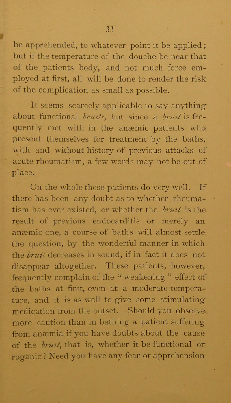 be apprehended, to whatever point it be applied; but if the temperature of the douche be near that of the patients body, and not much force em- ployed at first, all will be done to render the risk of the complication as small as possible. It seems scarcely applicable to say anything about functional hrmis, but since a bruit is fre- quently met with in the anaemic patients who present themselves for treatment by the baths, with and without history of previous attacks of acute rheumatism, a few words may not be out of place. On the whole these patients do very well. If there has been any doubt as to whether rheuma- tism has ever existed, or w'hether the bruit is the result of previous endocarditis or merely an anaemic one, a course of baths will almost settle the question, by the wonderful manner in which the bruit decreases in sound, if in fact it does not disappear altogether. These patients, however, frequently complain of the “ weakening ” effect of the baths at first, even at a moderate tempera- ture, and it is as well to give some stimulating medication from the outset. Should you observe more caution than in bathing a patient suffering from anaemia if you have doubts about the cause of the bruit^ that is, whether it be functional or roganic r Need you have any fear or apprehension