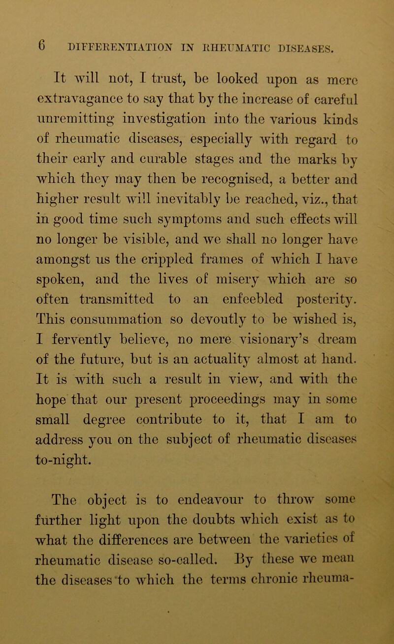 It will not, I trust, be looked upon as mere extravagance to say that by the increase of careful unremitting investigation into the various kinds of rheumatic diseases, especially with regard to their early and curable stages and the marks by which they may then be recognised, a better and higher result will inevitably be reached, viz., that in good time such symptoms and such effects will no longer be visible, and we shall no longer have amongst us the crippled frames of which I have spoken, and the lives of misery which are so often transmitted to an enfeebled posterity. This consummation so devoutly to be wished is, I fervently believe, no mere visionary’s dream of the future, but is an actuality almost at hand. It is with such a result in view, and with the hope that our present proceedings may in some small degree contribute to it, that I am to address you on the subject of rheumatic diseases to-night. The object is to endeavour to throw some further light upon the doubts which exist as to what the differences are between the varieties of rheumatic disease so-called. By these we mean the diseases to which the terms chronic rhcuma-