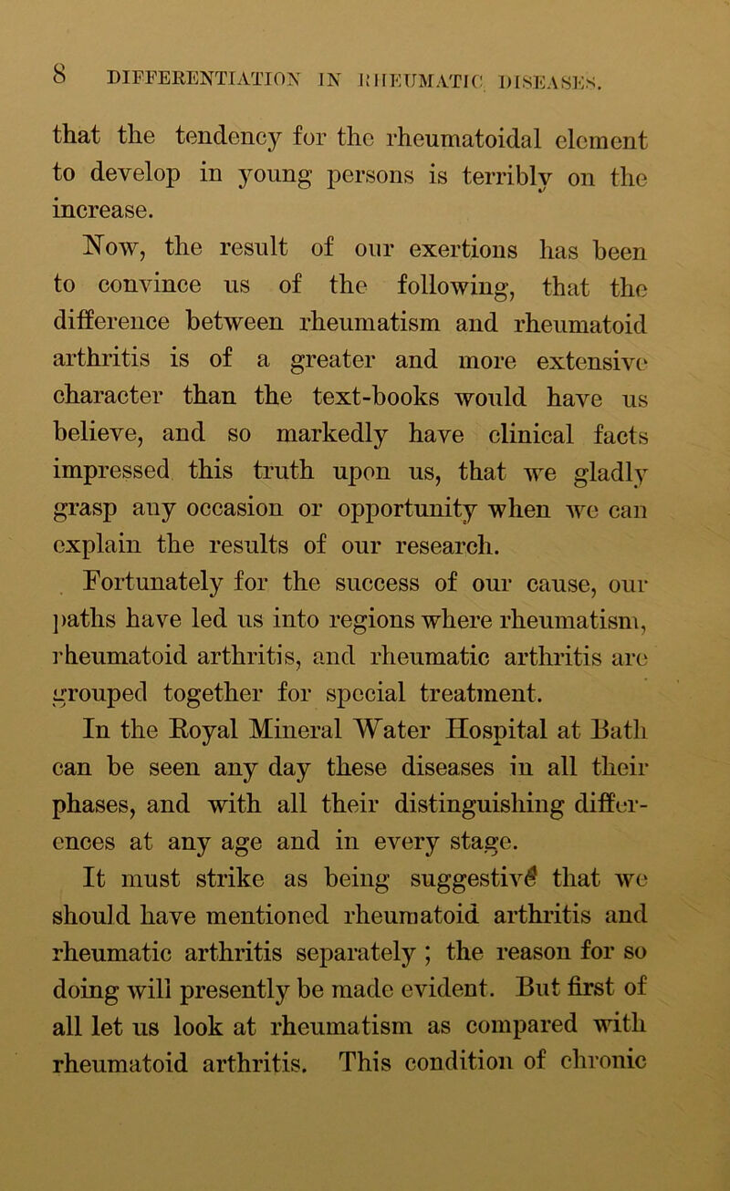 that the tendency for the rheumatoidal element to develop in young persons is terribly on the increase. Now, the result of our exertions has been to convince us of the following, that the difference between rheumatism and rheumatoid arthritis is of a greater and more extensive character than the text-books would have us believe, and so markedly have clinical facts impressed this truth upon us, that we gladly grasp any occasion or opportunity when we can explain the results of our research. Fortunately for the success of our cause, our paths have led us into regions where rheumatism, rheumatoid arthritis, and rheumatic arthritis are grouped together for special treatment. In the Eoyal Mineral Water Hospital at Bath can be seen any day these diseases in all their phases, and with all their distinguishing differ- ences at any age and in every stage. It must strike as being suggestive that we should have mentioned rheumatoid arthritis and rheumatic arthritis separately ; the reason for so doing will presently be made evident. But first of all let us look at rheumatism as compared with rheumatoid arthritis. This condition of chronic