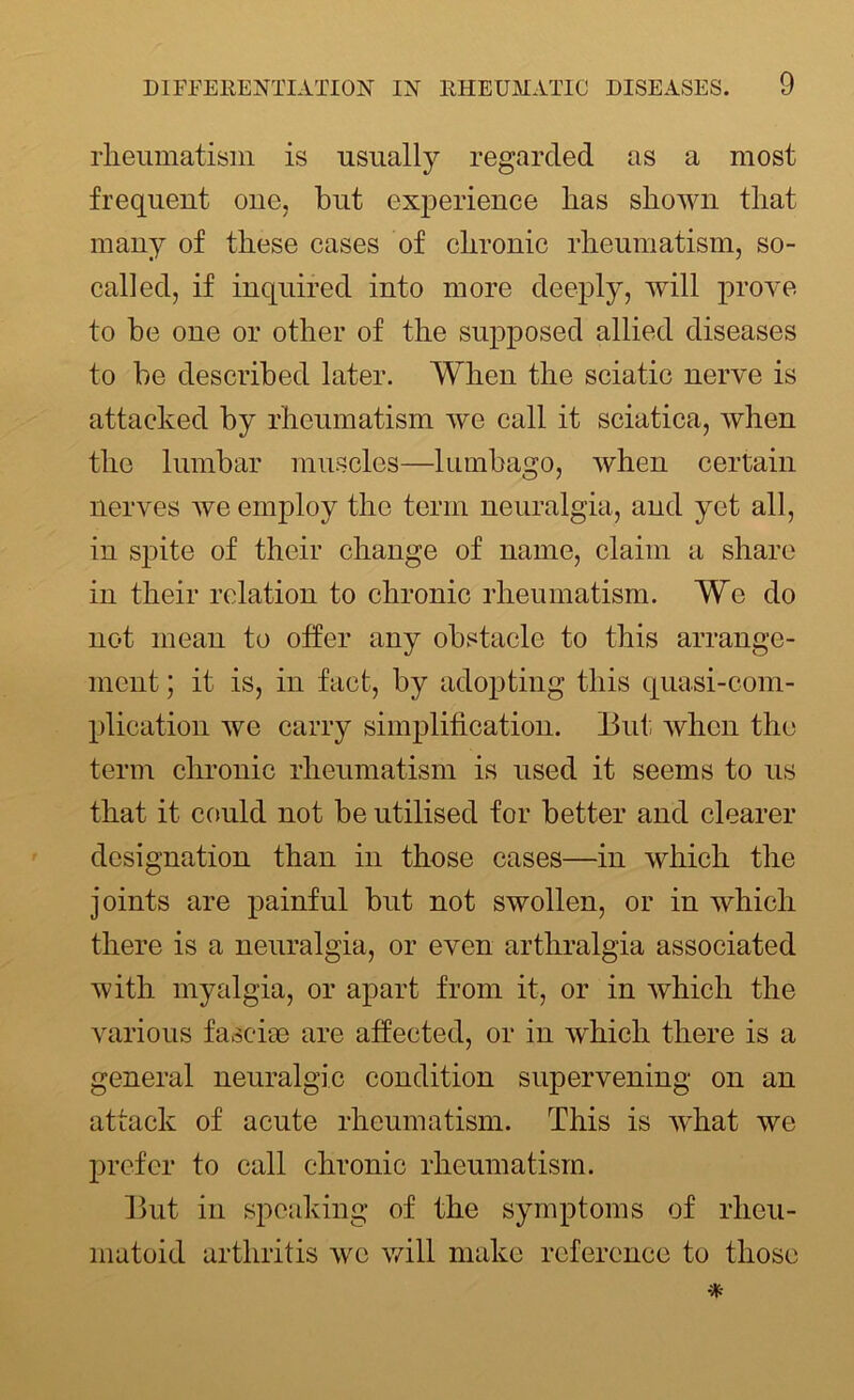 rheumatism is usually regarded as a most frequent one, but experience has shown that many of these cases of chronic rheumatism, so- called, if inquired into more deeply, will prove to be one or other of the supposed allied diseases to be described later. When the sciatic nerve is attacked by rheumatism we call it sciatica, when the lumbar muscles—lumbago, when certain nerves we employ the term neuralgia, and yet all, in spite of their change of name, claim a share in their relation to chronic rheumatism. We do not mean to offer any obstacle to this arrange- ment ; it is, in fact, by adopting this quasi-com- plication we carry simplification. But when the term chronic rheumatism is used it seems to us that it could not be utilised for better and clearer designation than in those cases—in which the joints are painful but not swollen, or in which there is a neuralgia, or even arthralgia associated with myalgia, or apart from it, or in which the various fasciae are affected, or in which there is a general neuralgic condition supervening on an attack of acute rheumatism. This is what we prefer to call chronic rheumatism. But in speaking of the symptoms of rheu- matoid arthritis we will make reference to those