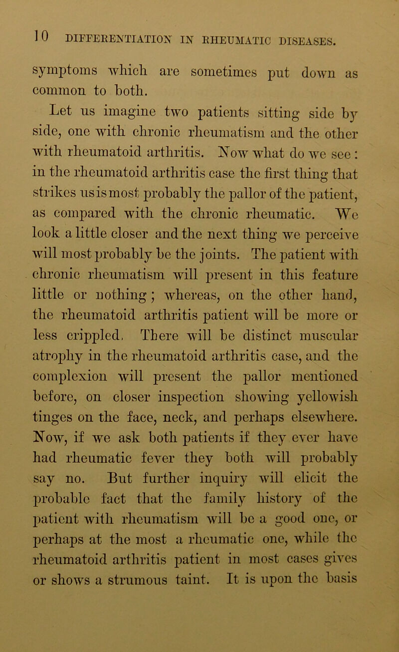 symptoms which are sometimes put down as common to both. Let us imagine two patients sitting side by side, one with chronic rheumatism and the other with rheumatoid arthritis. Now what do we see : in the rheumatoid arthritis case the first thing that strikes us is most probably the pallor of the patient, as compared with the chronic rheumatic. We look a little closer and the next thing we perceive will most probably be the joints. The patient with chronic rheumatism will present in this feature little or nothing ; Avhereas, on the other hand, the rheumatoid arthritis patient will be more or less crippled. There will be distinct muscular atrophy in the rheumatoid arthritis case, and the complexion will present the pallor mentioned before, on closer inspection showing yellowish tinges on the face, neck, and perhaps elsewhere. Now, if we ask both patients if they ever have had rheumatic fever they both will probably say no. But further inquiry will elicit the probable fact that the family history of the patient with rheumatism will be a good one, or perhaps at the most a rheumatic one, while the rheumatoid arthritis patient in most cases gives or shows a strumous taint. It is upon the basis