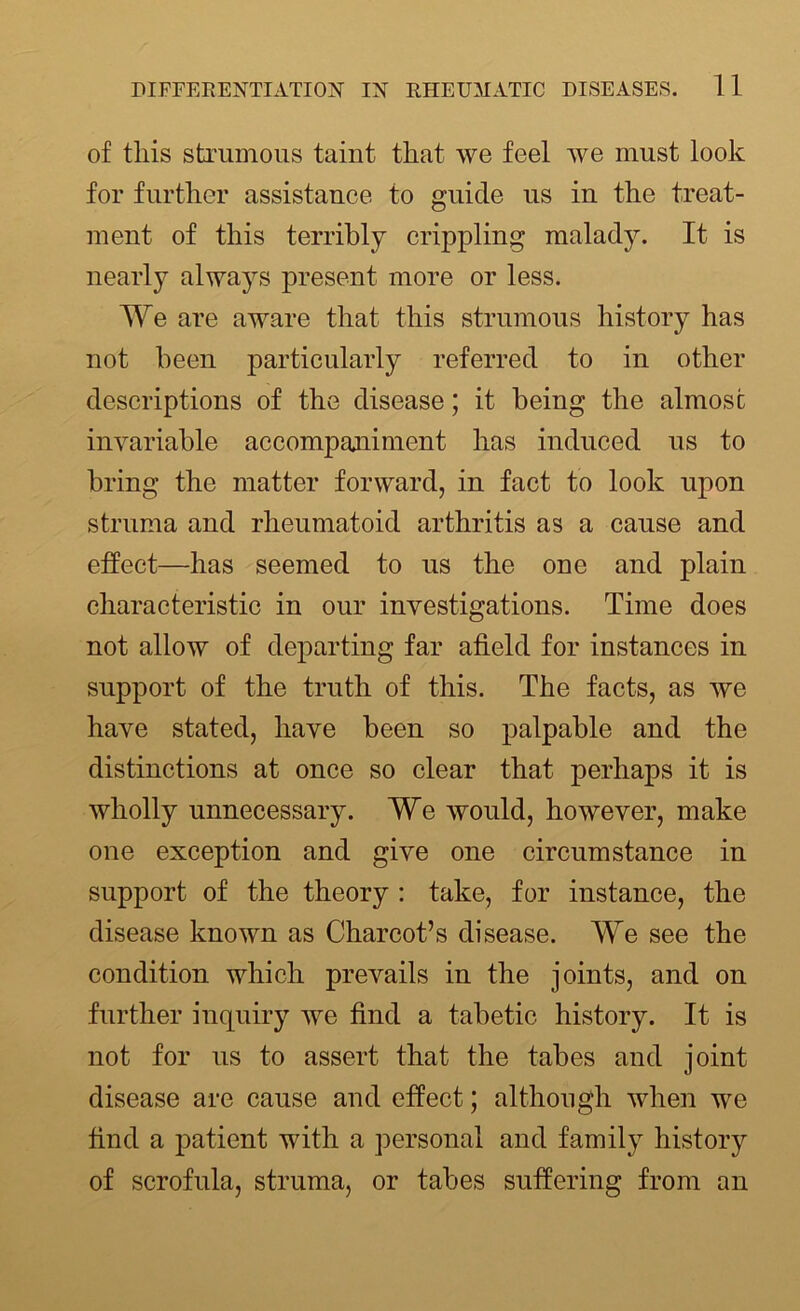 of this strumous taint that we feel we must look for further assistance to guide us in the treat- ment of this terribly crippling malady. It is nearly always present more or less. We are aware that this strumous history has not been particularly referred to in other descriptions of the disease; it being the almost invariable accompaniment has induced us to bring the matter forward, in fact to look upon struma and rheumatoid arthritis as a cause and effect—has seemed to us the one and plain characteristic in our investigations. Time does not allow of departing far afield for instances in support of the truth of this. The facts, as we have stated, have been so palpable and the distinctions at once so clear that perhaps it is wholly unnecessary. We would, however, make one exception and give one circumstance in support of the theory : take, for instance, the disease known as Charcot’s disease. We see the condition which prevails in the joints, and on further inquiry we find a tabetic history. It is not for us to assert that the tabes and joint disease are cause and effect; although when we find a patient with a personal and family history of scrofula, struma, or tabes suffering from an