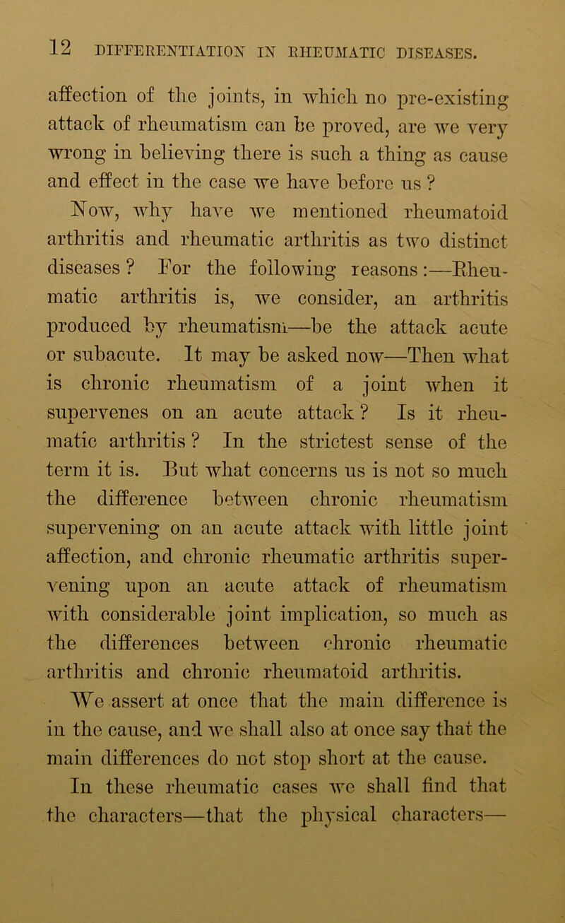 affection of the joints, in which no pre-existing attack of rheumatism can he proved, are we very wrong in believing there is such a thing as cause and effect in the case we have before us ? Now, why have we mentioned rheumatoid arthritis and rheumatic arthritis as two distinct diseases ? For the following reasons :—Rheu- matic arthritis is, we consider, an arthritis produced by rheumatism—be the attack acute or subacute. It may be asked now—Then what is chronic rheumatism of a joint wrhen it supervenes on an acute attack ? Is it rheu- matic arthritis ? In the strictest sense of the term it is. But what concerns us is not so much the difference between chronic rheumatism supervening on an acute attack with little joint affection, and chronic rheumatic arthritis super- vening upon an acute attack of rheumatism with considerable joint implication, so much as the differences between chronic rheumatic arthritis and chronic rheumatoid arthritis. We assert at once that the main difference is in the cause, and we shall also at once say that the main differences do not stop short at the cause. In these rheumatic cases we shall find that the characters—that the physical characters—