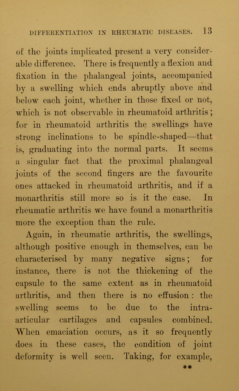 of the joints implicated present a very consider- able difference. There is frequently a flexion and fixation in the phalangeal joints, accompanied by a swelling which ends abruptly above and below each joint, whether in those fixed or not, which is not observable in rheumatoid arthritis; for in rheumatoid arthritis the swellings have strong inclinations to be spindle-shaped—that is, graduating into the normal parts. It seems a singular fact that the proximal phalangeal joints of the second fingers are the favourite ones attacked in rheumatoid arthritis, and if a monarthritis still more so is it the case. In rheumatic arthritis we have found a monarthritis more the exception than the rule. Again, in rheumatic arthritis, the swellings, although positive enough in themselves, can be characterised by many negative signs; for instance, there is not the thickening of the capsule to the same extent as in rheumatoid arthritis, and then there is no effusion: the swelling seems to be due to the intra- articular cartilages and capsules combined. When emaciation occurs, as it so frequent^ does in these cases, the condition of joint deformity is well seen. Taking, for example,