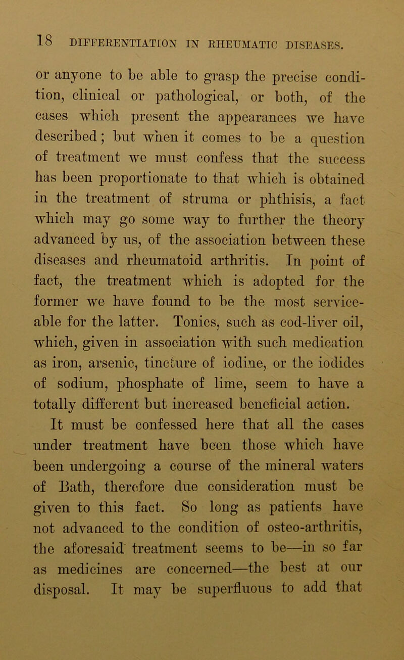 or anyone to be able to grasp the precise condi- tion, clinical or pathological, or both, of the cases which present the appearances we have described; but when it comes to be a question of treatment we must confess that the success has been proportionate to that which is obtained in the treatment of struma or phthisis, a fact which may go some way to further the theory advanced by us, of the association between these diseases and rheumatoid arthritis. In point of fact, the treatment which is adopted for the former we have found to be the most service- able for the latter. Tonics, such as cod-liver oil, which, given in association with such medication as iron, arsenic, tincture of iodine, or the iodides of sodium, phosphate of lime, seem to have a totally different but increased beneficial action. It must be confessed here that all the cases under treatment have been those which have been undergoing a course of the mineral waters of Bath, therefore due consideration must be given to this fact. So long as patients have not advanced to the condition of osteo-arthritis, the aforesaid treatment seems to be—in so far as medicines are concerned—the best at our disposal. It may be superfluous to add that