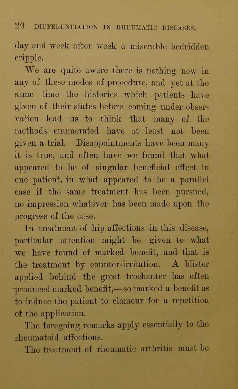 day and week after week a miserable bedridden cripple. We are quite aware there is nothing new in any of these modes of procedure, and yet at the same time the histories which patients have given of their states before coming under obser- vation lead us to think that many of the methods enumerated have at least not been given a trial. Disappointments have been many it is true, and often have we found that what appeared to be of singular beneficial effect in one patient, in what appeared to be a parallel case if the same treatment has been pursued, no impression whatever has been made upon the progress of the case. In treatment of hip affections in this disease, particular attention might be given to what we have found of marked benefit, and that is the treatment by counter-irritation. A blister applied behind the great trochanter has often produced marked benefit,—so marked a benefit as to iuduce the patient to clamour for a repetition of the application. The foregoing remarks apply essentially to the rheumatoid affections. The treatment of rheumatic arthritis must be