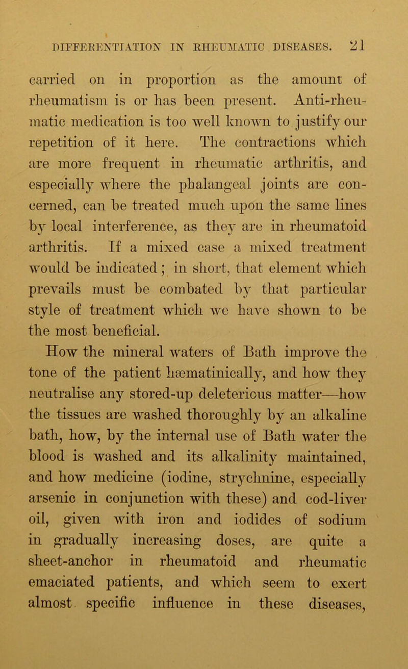 carried on in proportion as the amount of rheumatism is or has been present. Anti-rheu- matic medication is too well known to justify our repetition of it here. The contractions which are more frequent in rheumatic arthritis, and especially where the phalangeal joints are con- cerned, can be treated much upon the same lines by local interference, as they are in rheumatoid arthritis. If a mixed case a mixed treatment would be indicated; in short, that element which prevails must be combated by that particular style of treatment which we have shown to be the most beneficial. How the mineral waters of Bath improve the tone of the patient heematinically, and how they neutralise any stored-up deleterious matter—how the tissues are washed thoroughly by an alkaline bath, how, by the internal use of Bath water the blood is washed and its alkalinity maintained, and how medicine (iodine, strychnine, especially arsenic in conjunction with these) and cod-liver oil, given with iron and iodides of sodium in gradually increasing doses, are quite a sheet-anchor in rheumatoid and rheumatic emaciated patients, and which seem to exert almost specific influence in these diseases,