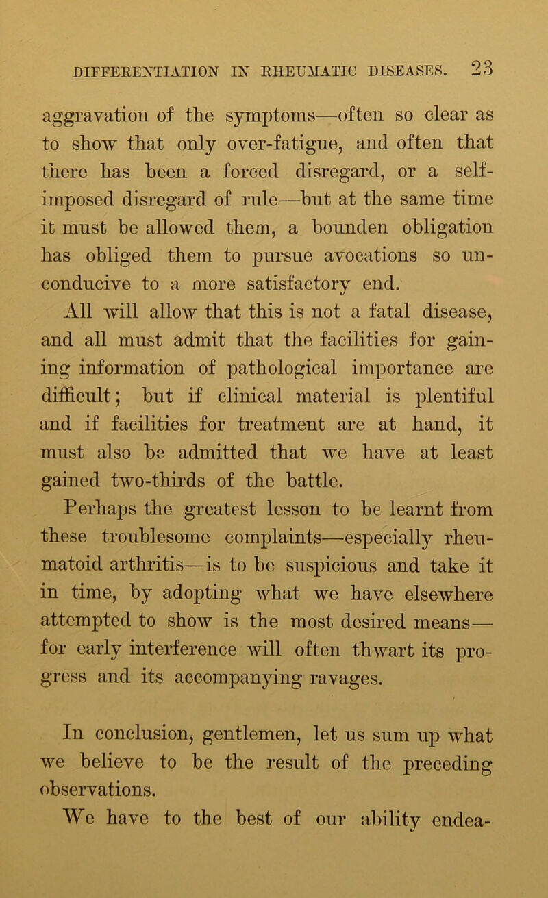 aggravation of the symptoms—often so clear as to show that only over-fatigue, and often that there has been a forced disregard, or a self- imposed disregard of rule—hut at the same time it must be allowed them, a bounden obligation has obliged them to pursue avocations so un- conducive to a more satisfactory end. All will allow that this is not a fatal disease, and all must admit that the facilities for gain- ing information of pathological importance are difficult; but if clinical material is plentiful and if facilities for treatment are at hand, it must also be admitted that we have at least gained two-thirds of the battle. Perhaps the greatest lesson to be learnt from these troublesome complaints—especially rheu- matoid arthritis—is to be suspicious and take it in time, by adopting what we have elsewhere attempted to show is the most desired means— for early interference will often thwart its pro- gress and its accompanying ravages. In conclusion, gentlemen, let us sum up what we believe to be the result of the preceding observations. We have to the best of our ability endea-