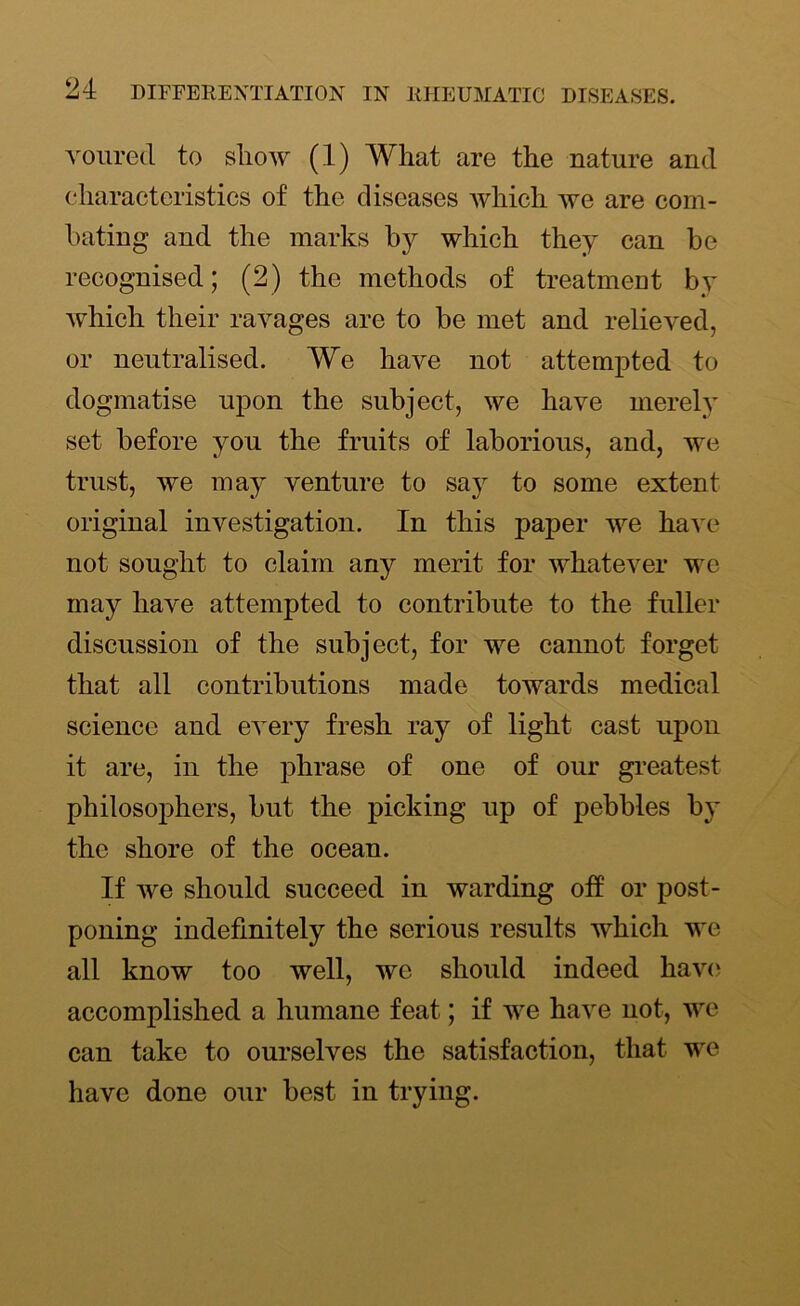 vourecl to show (1) What are the nature and characteristics of the diseases which we are com- bating and the marks by which they can be recognised; (2) the methods of treatment by which their ravages are to be met and relieved, or neutralised. We have not attempted to dogmatise upon the subject, we have merely set before you the fruits of laborious, and, we trust, we may venture to say to some extent original investigation. In this paper we have not sought to claim any merit for whatever we may have attempted to contribute to the fuller discussion of the subject, for we cannot forget that all contributions made towards medical science and every fresh ray of light cast upon it are, in the phrase of one of our greatest philosophers, but the picking up of pebbles by the shore of the ocean. If we should succeed in warding off or post- poning indefinitely the serious results which we all know too well, we should indeed have accomplished a humane feat; if we have not, we can take to ourselves the satisfaction, that we have done our best in trying.