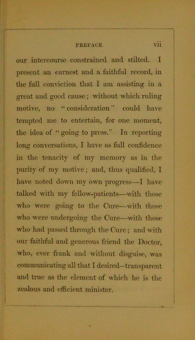 our intercourse constrained and stilted. I present an earnest and a faithful record, in the full conviction that I am assisting in a great and good cause; without which ruling motive, no “ consideration ” could have tempted me to entertain, for one moment, the idea of “ going to press.” In reporting long conversations, I have as full confidence in the tenacity of my memory as in the purity of my motive; and, thus qualified, I have noted down my own progress—I have talked -with my fellow-patients—with those who were going to the Cure—with those who were undergoing the Cure—with those who had passed through the Cure; and with our faithful and generous friend the Doctor, who, ever frank and without disguise, was communicating all that I desired—transparent and tine as the element of which lie is the zealous and efficient minister.