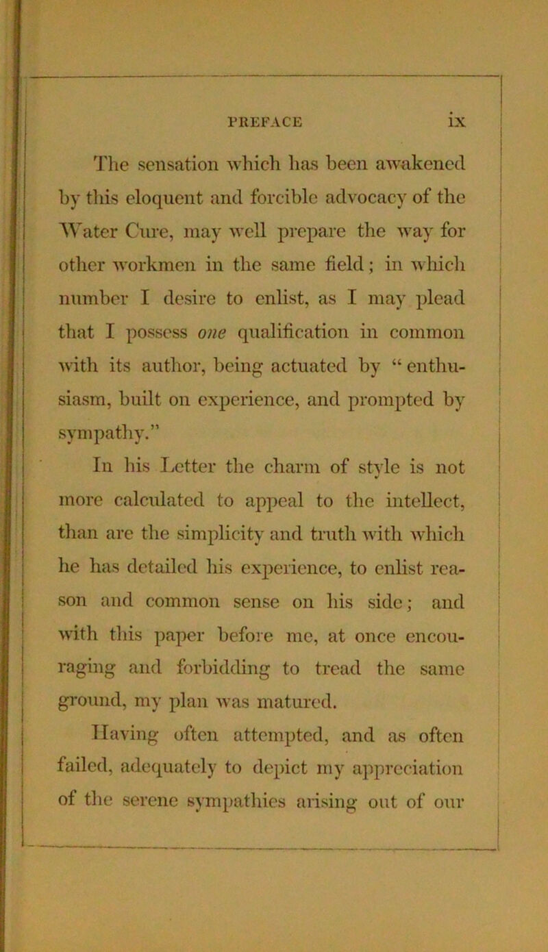 The sensation which has been awakened by this eloquent and forcible advocacy of the Water Cure, may well prepare the way for other workmen in the same field; in which number I desire to enlist, as I may plead that I possess one qualification in common with its author, being actuated by “ enthu- siasm, built on experience, and prompted by sympathy.” In his Letter the charm of style is not more calculated to appeal to the intellect, than are the simplicity and truth with which he has detailed his experience, to enlist rea- son and common sense on his side; and with this paper before me, at once encou- raging and forbidding to tread the same ground, my plan was matured. Having often attempted, and as often failed, adequately to depict my appreciation of the serene sympathies arising out of our