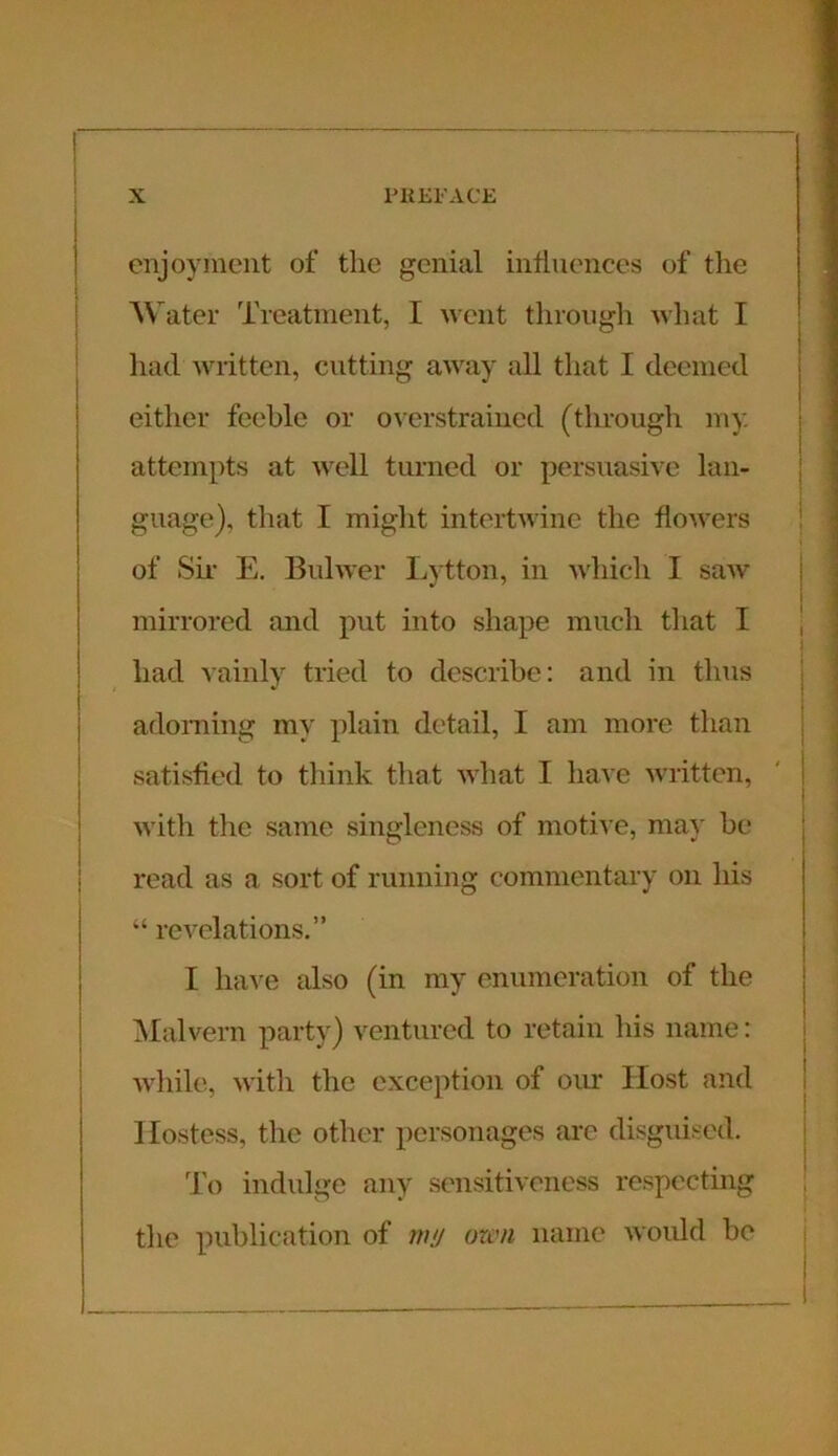 enjoyment of tlie genial influences of the Water Treatment, I went through what I had written, cutting away all that I deemed either feeble or overstrained (through my attempts at well turned or persuasive lan- guage), that I might intertwine the flowers of Sir E. Bulwer Lytton, in which I saw mirrored and put into shape much that I had vainly tried to describe: and in thus adorning my plain detail, I am more than satisfied to think that what I have written, with the same singleness of motive, may be read as a sort of running commentary on his “ revelations,” I have also (in my enumeration of the Malvern party) ventured to retain his name: while, with the exception of our Host and Hostess, the other personages are disguised. To indulge any sensitiveness respecting the publication of mu oxen name would be