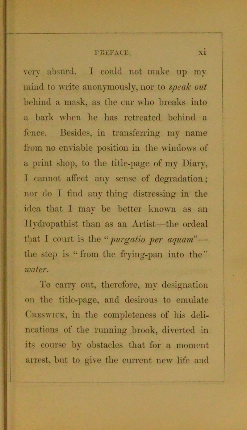 very absurd. I could not make up my mind to write anonymously, nor to speak out behind a mask, as the cur who breaks into a bark when lie has retreated behind a fence. Besides, in transferring my name from no enviable position in the windows of a print shop, to the title-page of my Diary, I cannot affect any sense of degradation; nor do I find any thing distressing in the idea that I may be better known as an Ilydropathist than as an Artist—the ordeal that I court is the “ purgat to per aquam”— the step is “from the frying-pan into the” water. To cany out, therefore, my designation on the title-page, and desirous to emulate Creswick, in the completeness of his deli- neations of the running brook, diverted in its course by obstacles that for a moment arrest, but to give the current new lift' and