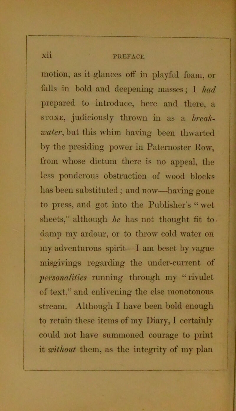 motion, as it glances off in playful foam, or falls in bold and deepening masses; I had prepared to introduce, here and there, a stone, judiciously thrown in as a break- water, but this whim having been thwarted by the presiding power in Paternoster Row, from whose dictum there is no appeal, the less ponderous obstruction of wood blocks has been substituted; and now—having gone to press, and got into the Publisher's “ wet sheets,” although he has not thought tit to damp my ardour, or to throw cold water on my adventurous spirit—I am beset by vague misgivings regarding the under-current of personalities running through my “ rivulet of text,” and enlivening the else monotonous stream. Although I have been bold enough to retain these items of my Diary, I certainly could not have summoned courage to print it without them, as the integrity of my plan