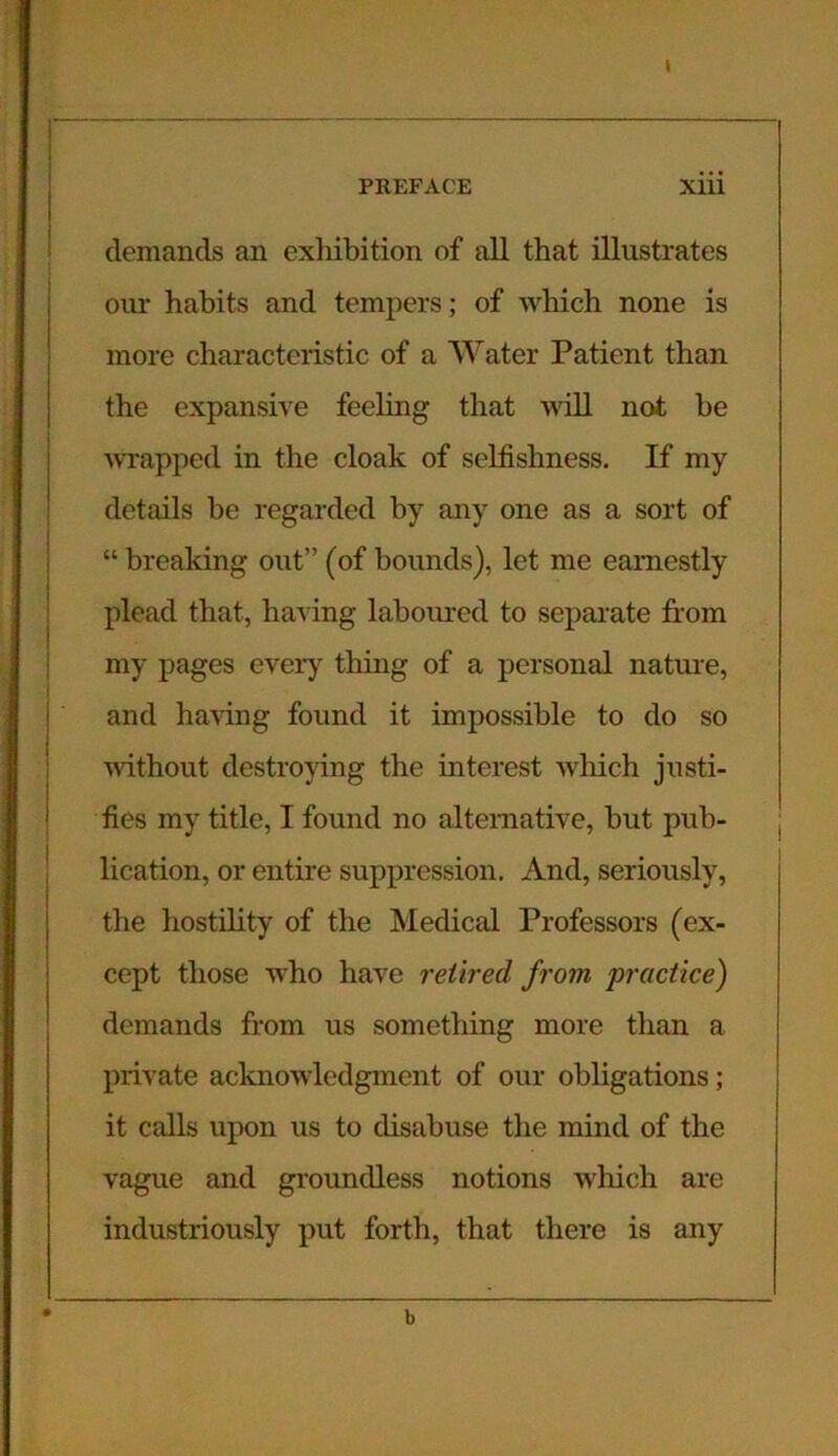 t 1* ■ • — ' ' — —— - PREFACE Xiii demands an exhibition of all that illustrates our habits and tempers; of which none is more characteristic of a Water Patient than the expansive feeling that will not he wrapped in the cloak of selfishness. If my details he regarded by any one as a sort of “ breaking out” (of hounds), let me earnestly plead that, having laboured to separate from my pages every thing of a personal nature, and having found it impossible to do so without destroying the interest which justi- fies my title, I found no alternative, hut pub- lication, or entire suppression. And, seriously, the hostility of the Medical Professors (ex- cept those who have retired from practice) demands from us something more than a private acknowledgment of our obligations; it calls upon us to disabuse the mind of the vague and groundless notions which are industriously put forth, that there is any b