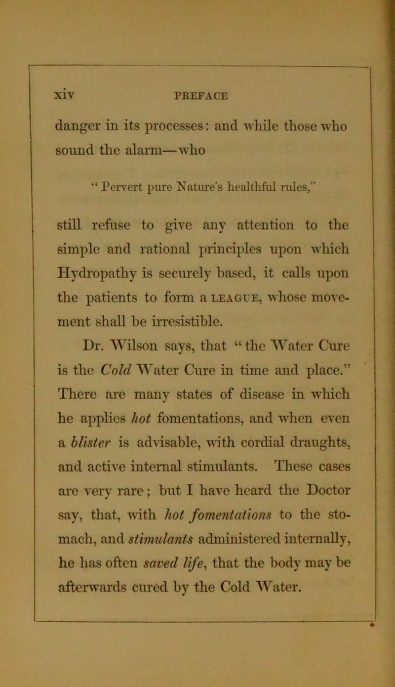 danger in its processes: and while those who sound the alarm—who “ Pervert pure Nature’s healthful rules,” still refuse to give any attention to the simple and rational principles upon which Hydropathy is securely based, it calls upon the patients to form a league, whose move- ment shall be irresistible. Dr. Wilson says, that “the Water Cure is the Cold Water Cure in time and place.” There are many states of disease in which he applies hot fomentations, and when even a blister is advisable, with cordial draughts, and active internal stimulants. These cases are very rare; but I have heard the Doctor say, that, with hot fomentations to the sto- mach, and stimulants administered internally, he has often saved life, that the body may be afterwards cured by the Cold Water.