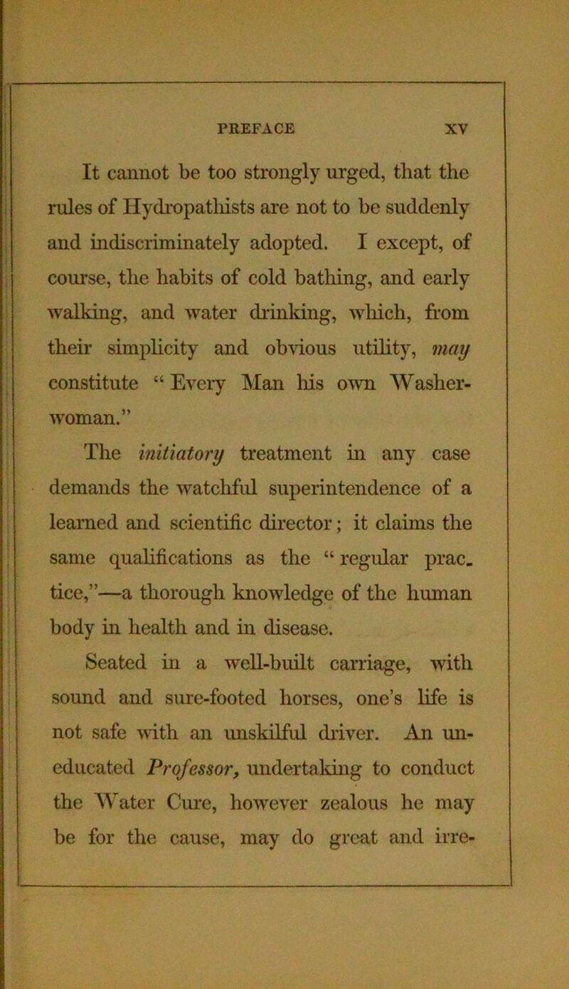 It cannot be too strongly urged, that the rules of Hydropathists are not to be suddenly and indiscriminately adopted. I except, of course, the habits of cold bathing, and early walking, and water drinking, which, from their simplicity and obvious utility, may constitute “ Every Man liis own Washer- woman.” The initiatory treatment in any case demands the watcliful superintendence of a learned and scientific director; it claims the same qualifications as the “ regular prac. tice,”—a thorough knowledge of the human body in health and in disease. Seated in a well-built carriage, with sound and sure-footed horses, one’s life is not safe with an unskilful driver. An un- educated Professor, undertaking to conduct the Water Cure, however zealous he may be for the cause, may do great and irre-