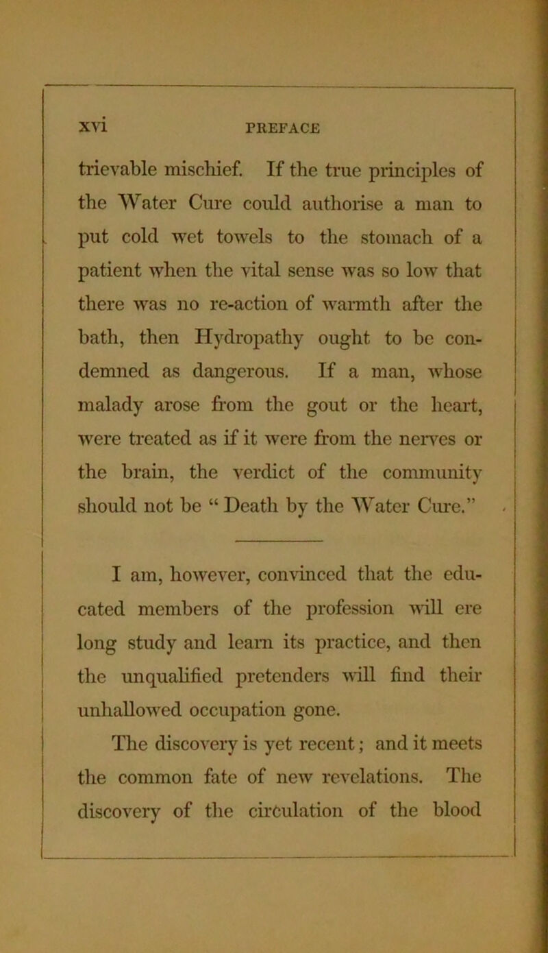 trievable mischief. If the true principles of the Water Cure could authorise a man to put cold wet towels to the stomach of a patient when the vital sense was so low that there was no re-action of warmth after the bath, then Hydropathy ought to be con- demned as dangerous. If a man, whose malady arose horn the gout or the heart, were treated as if it were from the nerves or the brain, the verdict of the community should not be “ Death by the Water Cure.” I am, however, convinced that the edu- cated members of the profession will ere long study and learn its practice, and then the unqualified pretenders will find their unhallowed occupation gone. The discovery is yet recent; and it meets the common fate of new revelations. The discovery of the circulation of the blood