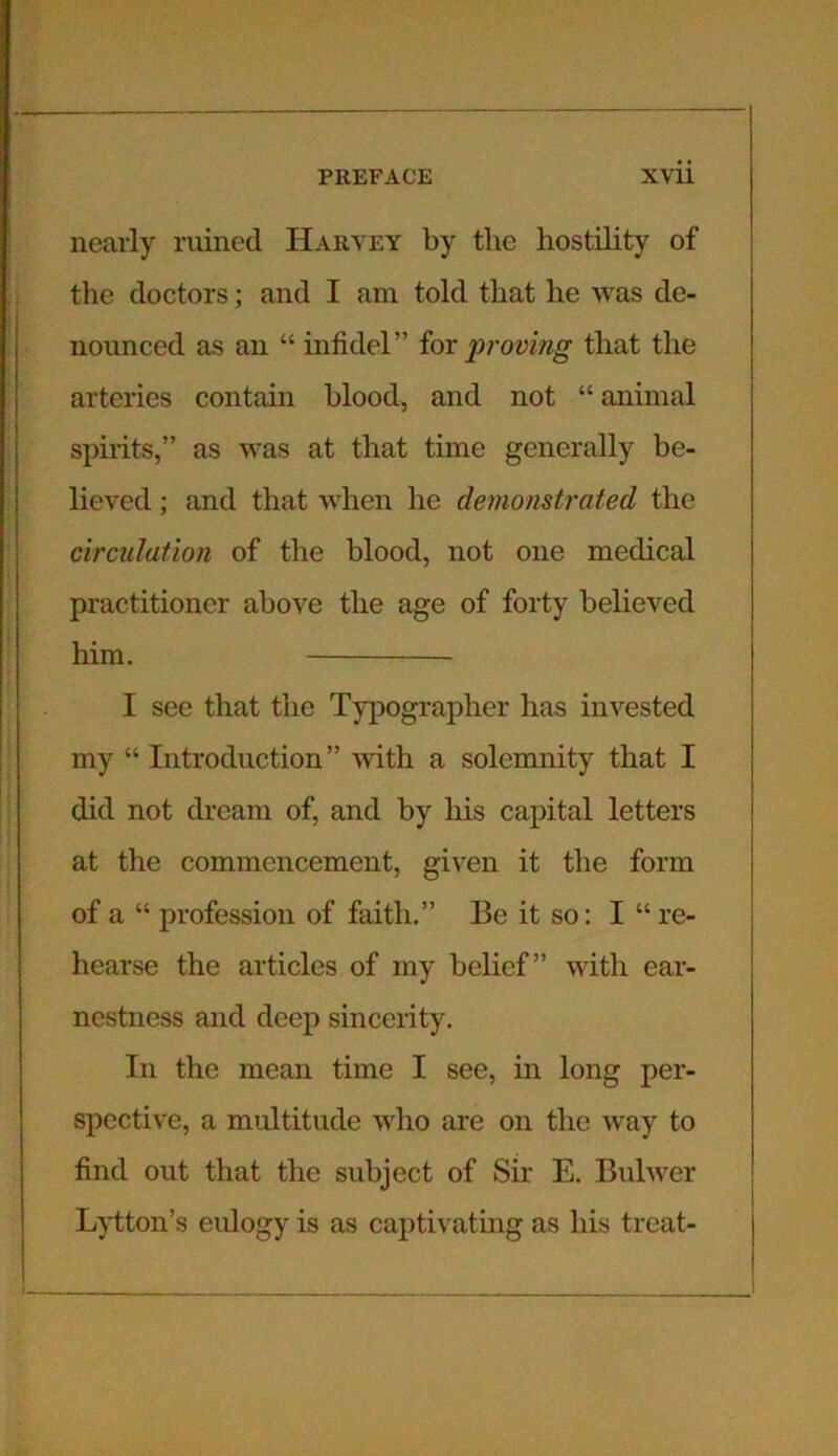 nearly ruined Harvey by tlie hostility of the doctors; and I am told that he was de- nounced as an “ infidel” for proving that the arteries contain blood, and not “ animal spirits,” as was at that time generally be- lieved ; and that when he demonstrated the circulation of the blood, not one medical practitioner above tlie age of forty believed him. I see that tlie Typographer has invested my “Introduction” with a solemnity that I did not dream of, and by his capital letters at the commencement, given it the form of a “ profession of faith.” Be it so: I “ re- hearse the articles of my belief” with ear- nestness and deep sincerity. In the mean time I see, in long per- spective, a multitude who are on the way to find out that the subject of Sir E. Bulwer Lytton’s eulogy is as captivating as his treat-
