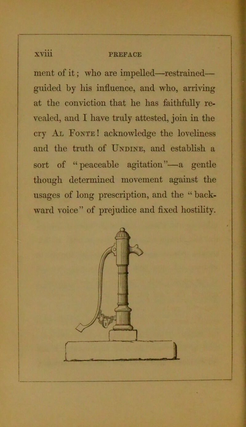 ment of it; who are impelled—restrained— guided by liis influence, and who, arriving at the conviction that he has faithfully re- vealed, and I have truly attested, join in the cry Al Fonte! acknowledge the loveliness and the truth of Undine, and establish a sort of “peaceable agitation”—a gentle though determined movement against the usages of long prescription, and the “ back- ward voice” of prejudice and fixed hostility.
