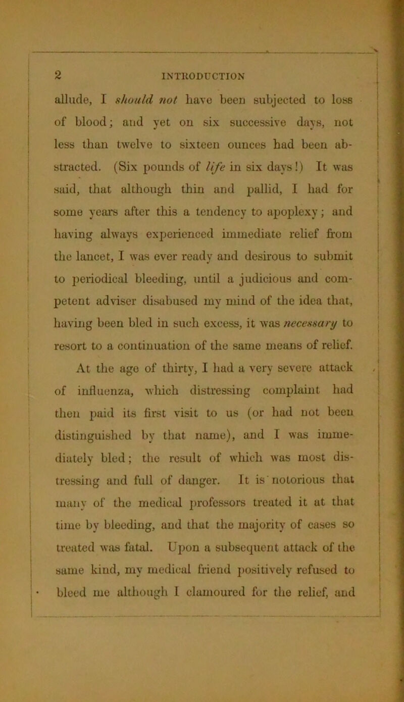 allude, I should not have been subjected to loss of blood; and yet on six successive days, not less than twelve to sixteen ounces had been ab- stracted. (Six pounds of life in six days!) It was said, that although thin and pallid, I had for some years after this a tendency to apoplexy; and having always experienced immediate relief from the lancet, I was ever ready and desirous to submit to periodical bleeding, until a judicious and com- petent adviser disabused my mind of the idea that, having been bled in such excess, it was necessary to resort to a continuation of the same means of relief. At the ago of thirty, I had a very severe attack of influenza, which distressing complaint had then paid its first visit to us (or had not been distinguished by that name), and 1 was imme- diately bled; the result of which was most dis- tressing mid full of danger. It is notorious that many of the medical professors treated it at that time by bleeding, and that the majority of cases so treated was fatal. Upon a subsequent attack of the same kind, my medical friend positively refused to bleed me although I clamoured for the relief, and