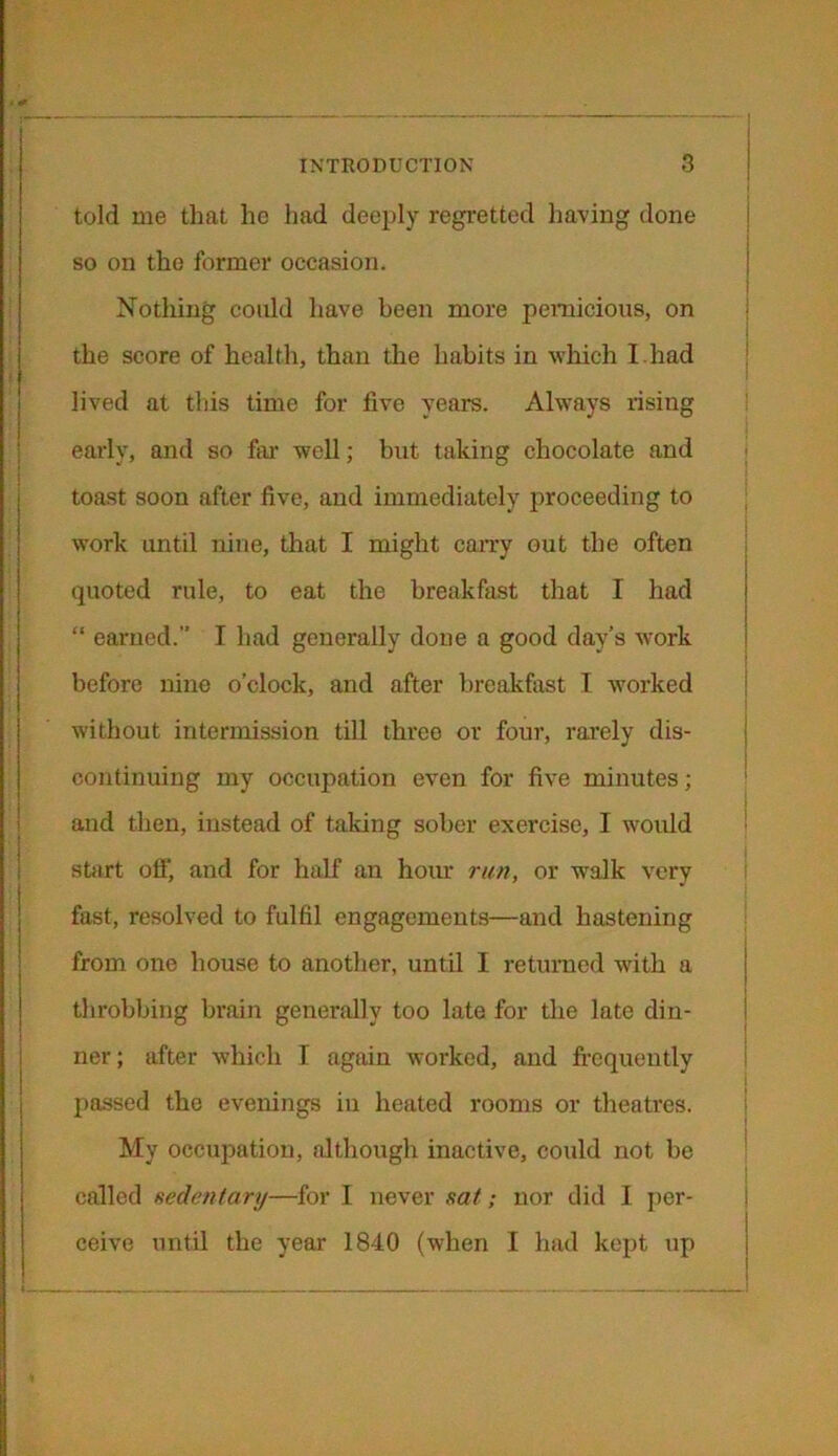 told me that he had deeply regretted having done so on the former occasion. Nothing could have been more pernicious, on the score of health, than the habits in which I.had lived at this time for five years. Always rising early, and so far well; but taking chocolate and toast soon after five, and immediately proceeding to work until nine, that I might carry out the often quoted rule, to eat the breakfast that I had “ earned.” I had generally done a good day’s work before nine o’clock, and after breakfast I worked without intermission till three or four, rarely dis- continuing my occupation even for five minutes; and then, instead of taking sober exercise, I would start off', and for half an hour run, or walk very fast, resolved to fulfil engagements—and hastening from one house to another, until I returned with a throbbing brain generally too late for the late din- ner; after which I again worked, and frequently passed the evenings in heated rooms or theatres. My occupation, although inactive, could not be called sedentary—for I never sat; nor did I per- ceive until the year 1840 (when I had kept up