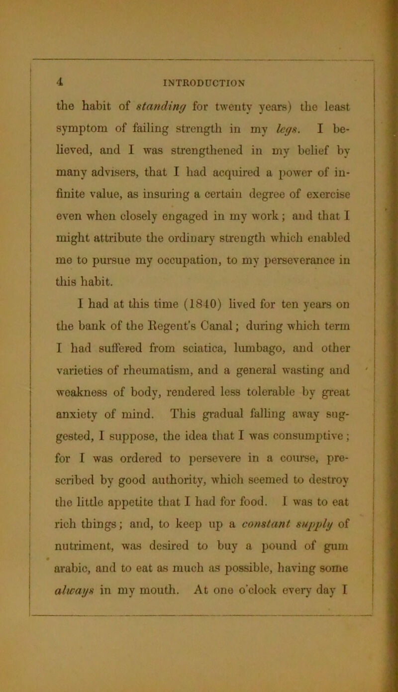 the habit of standing for twenty years) the least symptom of failing strength in my legs. I be- lieved, and I was strengthened in my belief by many advisers, that I had acquired a power of in- finite value, as insuring a certain degree of exercise even when closely engaged in my work ; and that I might attribute the ordinary strength which enabled me to pursue my occupation, to my perseverance in this habit. I had at this time (1810) lived for ten years on the bank of the Regent's Canal; during which term I had suffered from sciatica, lumbago, and other varieties of rheumatism, and a general wasting and ' weakness of body, rendered less tolerable by great anxiety of mind. This gradual falling away sug- gested, I suppose, the idea that I was consumptive ; for I was ordered to persevere in a course, pre- scribed by good authority, which seemed to destroy the little appetite that I had for food. I was to eat rich things; and, to keep up a constant supply of nutriment, was desired to buy a pound of gum arabic, and to eat as much as possible, having some always in my mouth. At one o'clock every day I