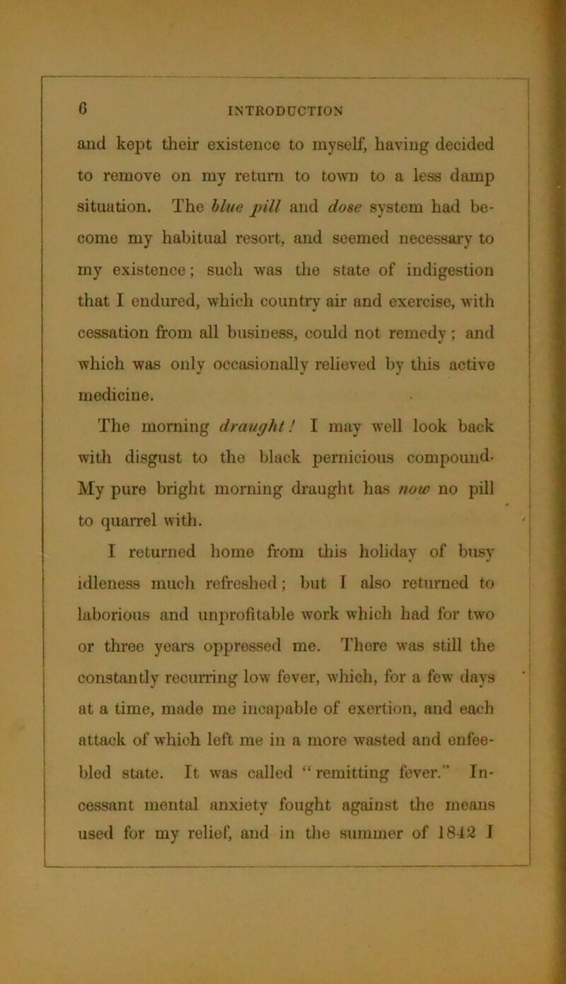 and kept their existence to myself, having decided to remove on my return to town to a less damp situation. The blue pill and dose system had be- come my habitual resort, and seemed necessary to my existence; such was the state of indigestion that I endured, which country air and exercise, with cessation from all business, could not remedy ; and which was only occasionally relieved by this active medicine. The morning draught! I may well look back with disgust to the black pernicious compound- My pure bright morning draught has now no pill to quarrel with. I returned home from this holiday of busy idleness much refreshed; but I also returned to laborious and unprofitable work which had for two or three years oppressed me. There was still the constantly recurring low fever, which, for a few days at a time, made me incapable of exertion, and each attack of which left me in a more wrasted and enfee- bled state. It was called “ remitting fever. In- cessant mental anxiety fought against the means used for my relief, and in the summer of 1842 I