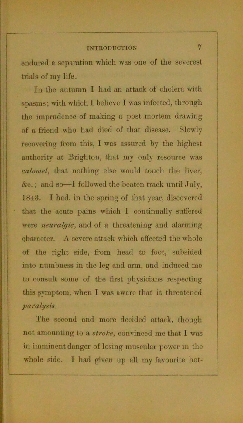 endured a separation which was one of the severest trials of my life. In the autumn I had an attack of cholera with spasms; with which I believe I was infected, through the imprudence of making a post mortem drawing of a friend who had died of that disease. Slowly recovering from this, I was assured by the highest authority at Brighton, that my only resource was calomel, that nothing else would touch the liver, &c.; and so—I followed the beaten track until July, 1843. I had, in the spring of that year, discovered that the acute pains which I continually suffered were neuralgic, and of a threatening and alarming character. A severe attack which affected the whole of the right side, from head to foot, subsided into numbness in the leg and arm, and induced me to consult some of the first physicians respecting this symptom, when I was aware that it threatened paralysis. The second and more decided attack, though not amounting to a stroke, convinced, me that I was in imminent danger of losing muscular power in the whole side. I had given up all my favourite hot-