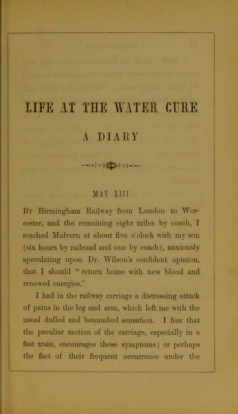 LIFE AT THE WATER CURE A DIARY MAY XIIr By Birmingham Railway from London to Wor- cester, and the remaining eight miles by coach, I reached Malvern at about five o’clock with my son (six hours by railroad and one by coach), anxiously speculating upon Dr. Wilson’s confident opinion, that I should “ return home with new blood and renewed energies.” I had in the railway carnage a distressing attack of pains in the leg and arm, which left me with the usual dulled and benumbed sensation. I fear that the peculiar motion of the carriage, especially in a fast train, encourages these symptoms; or perhaps the fact of their frequent occurrence under the