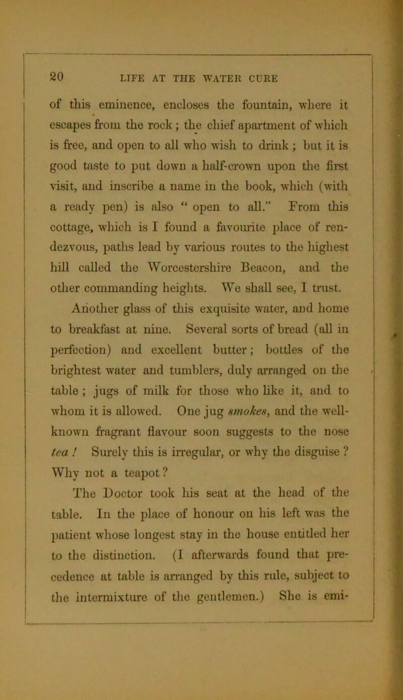 of this eminence, encloses the fountain, where it escapes from the rock ; the chief apartment of which is free, and open to all who wish to drink ; but it is good taste to put down a half-crown upon the first visit, and inscribe a name in the book, which (with a ready pen) is also “ open to all.” From this cottage, which is I found a favourite place of ren- dezvous, paths lead by various routes to the highest hill called the Worcestershire Beacon, and the other commanding heights. We shall see, I trust. Another glass of this exquisite water, and home to breakfast at nine. Several sorts of bread (all in perfection) and excellent butter; bottles of the brightest water and tumblers, duly arranged on the table ; jugs of milk for those who like it, and to whom it is allowed. One jug smokes, and the well- known fragrant flavour soon suggests to the nose tea ! Surely this is irregular, or why the disguise ? Why not a teapot? The Doctor took his seat at the head of the table. In the place of honour on his left was the patient whose longest stay in the house entitled her to the distinction. (I afterwards found that pre- cedence at table is arranged by this rule, subject to the intermixture of the gentlemen.) She is emi-