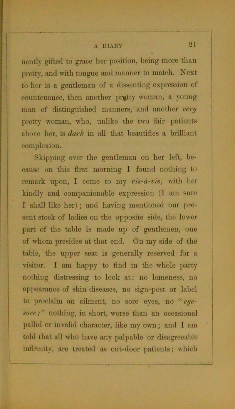 nently gifted to grace her position, being more than pretty, and with tongue and manner to match. Next to her is a gentleman of a dissenting expression of countenance, then another pretty woman, a young man of distinguished manners, and another very pretty' woman, who, unlike the two fair patients above her, is dark in all that beautifies a brilliant complexion. Skipping over the gentleman on her left, be- cause on this first morning I found nothing to remark upon, I come to my vis-a-vis, with her kindly and companionable expression (I am sure I shall like her); and having mentioned our pre- sent stock of ladies on the opposite side, the lower part of the table is made up of gentlemen, one of whom presides at that end. On my side of the table, the upper seat is generally reserved for a visitor. I am happy to find in the whole party nothing distressing to look at: no lameness, no appearance of skin diseases, no sign-post or label to proclaim an ailment, no sore eyes, no “ eye- sore ; nothing, in short, worse than an occasional pallid or invalid character, like my own; and I am told that all who have any palpable or disagreeable infirmity, are treated as out-door patients; which