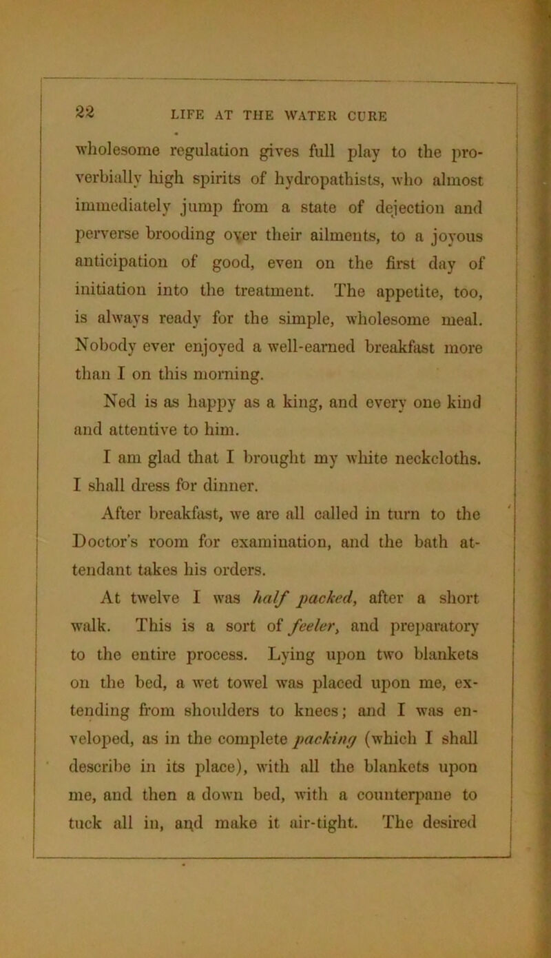 wholesome regulation gives full play to the pro- verbially high spirits of hydropathists, who almost immediately jump from a state of dejection and perverse brooding oyer their ailments, to a joyous anticipation of good, even on the first day of initiation into the treatment. The appetite, too, is always ready for the simple, wholesome meal. Nobody ever enjoyed a well-earned breakfast more than I on this morning. Ned is as happy as a king, and every one kind and attentive to him. I am glad that I brought my white neckcloths. I shall dress for dinner. After breakfast, we are all called in turn to the Doctor’s room for examination, and the bath at- tendant takes his orders. At twelve I was half packed, after a short walk. This is a sort of feeler, and preparatory to the entire process. Lying upon two blankets on the bed, a wet towel was placed upon me, ex- tending from shoulders to knees; and I was en- veloped, as in the complete packing (which I shall describe in its place), with all the blankets upon me, and then a down bed, with a counterpane to tuck all in, and make it air-tight. The desired 1