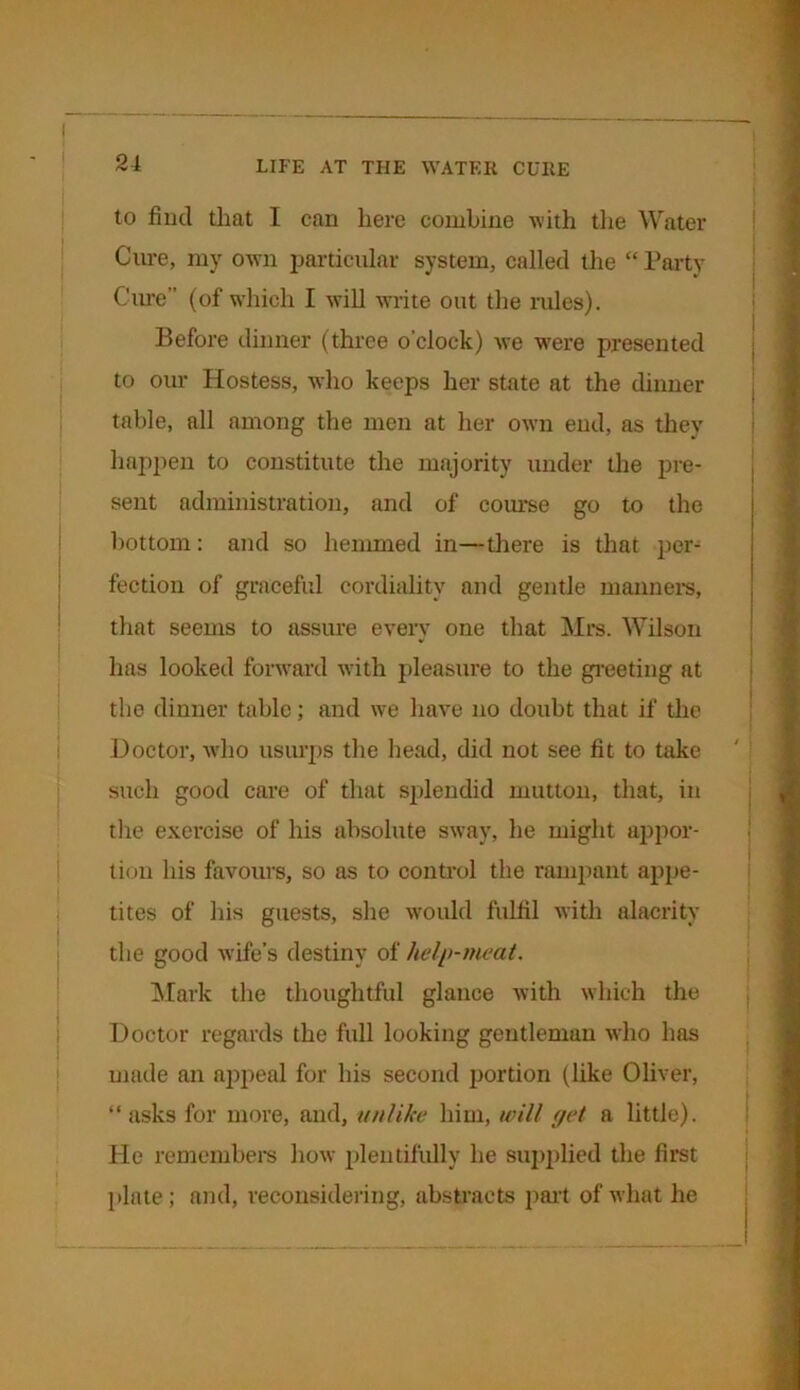 to find that I can here combine with the Water Cure, my own particular system, called the “ Party Cure” (of which I will write out the rules). Before dinner (three o'clock) we were presented to our Hostess, who keeps her state at the dinner table, all among the men at her own end, as they happen to constitute the majority under the pre- sent administration, and of course go to the bottom: and so hemmed in—there is that per- fection of graceful cordiality and gentle manners, that seems to assure every one that Mrs. Wilson has looked forward with pleasure to the greeting at the dinner table; and we have no doubt that if the Doctor, who usurps the head, did not see fit to take such good care of that splendid mutton, that, in the exercise of his absolute sway, he might appor- tion his favours, so as to control the rampant appe- tites of his guests, she would fulfil with alacrity the good Avife’s destiny of help-meat. Mark the thoughtful glance with which the Doctor regards the full looking gentleman Avho has made an appeal for his second portion (like Oliver, “ asks for more, and, unlike him, will get a little). He remembers Iioav plentifully he supplied the first plate; and, reconsidering, abstracts part of what he