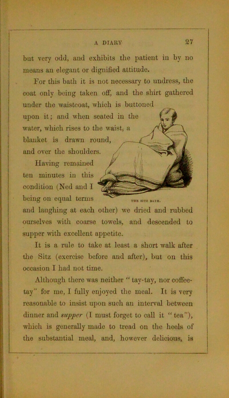 but very odd, and exhibits the patient in by no means an elegant or dignified attitude. For this bath it is not necessary to undress, the coat only being taken off, and the shirt gathered under the waistcoat, which is buttoned upon it; and when seated in the water, which rises to the waist, a blanket is drawn round, THE S1TZ BATH. and over the shoulders. Having remained ten minutes in this condition (Ned and I being on equal terms and laughing at each other) we dried and rubbed ourselves with coarse towels, and descended to supper with excellent appetite. It is a rule to take at least a short walk after the Sitz (exercise before and after), but on this occasion I had not time. Although there was neither “ tav-tay, nor coffee- tay” for me, I fully enjoyed the meal. It is very reasonable to insist upon such an interval between dinner and supper (I must forget to call it “tea”), which is generally made to tread on the heels of the substantial meal, and, however delicious, is