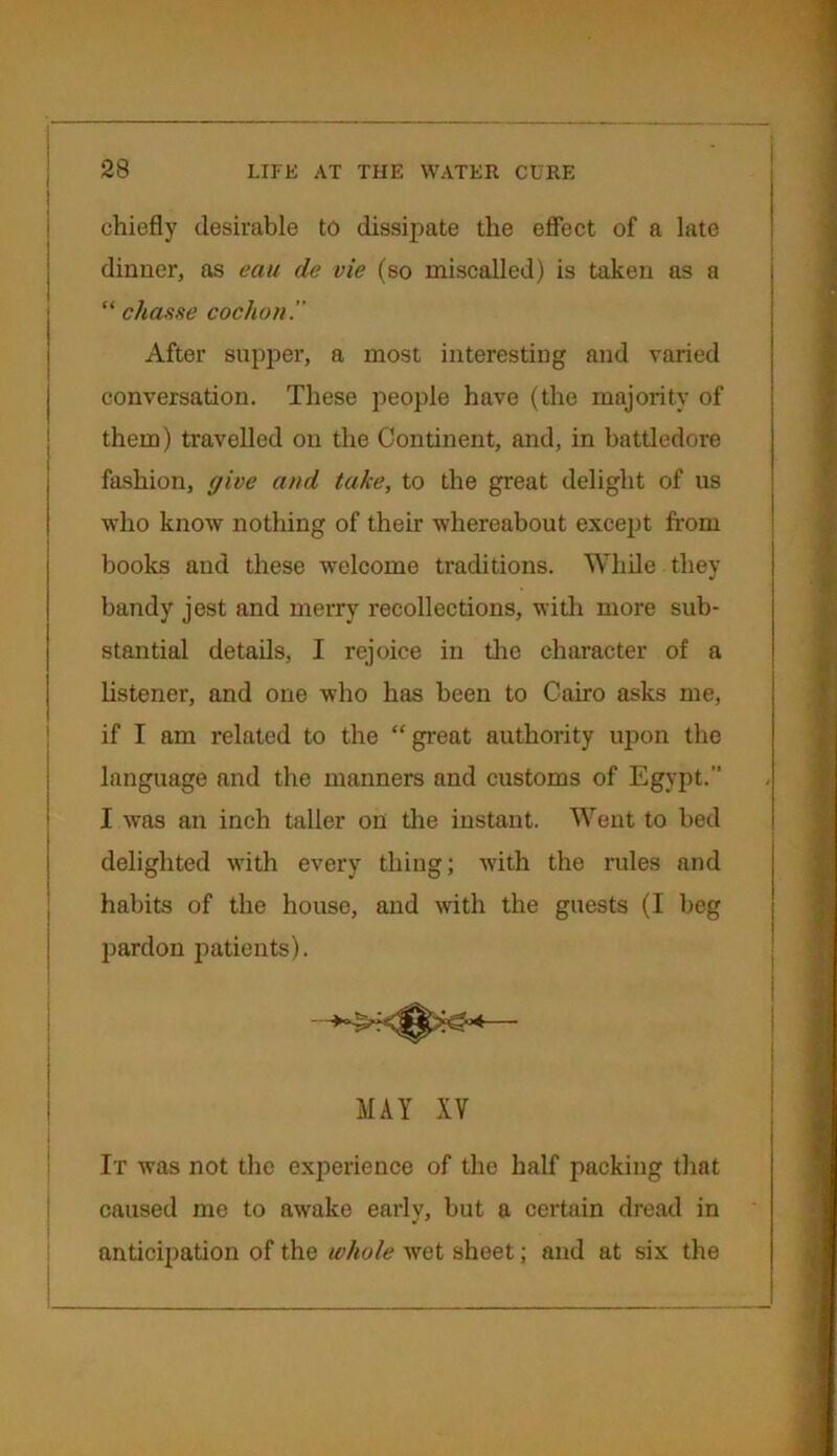 1 chiefly desirable to dissipate the effect of a late dinner, as eau de vie (so miscalled) is taken as a “ chance cochon. After supper, a most interesting and varied conversation. These people have (the majority of them) travelled on the Continent, and, in battledore fashion, give and take, to the great delight of us who know nothing of their whereabout except from books and these welcome traditions. While they bandy jest and merry recollections, with more sub- stantial details, I rejoice in tire character of a listener, and one who has been to Cairo asks me, if I am related to the “great authority upon the language and the manners and customs of Egypt.” I was an inch taller on the instant. Went to bed delighted with every thing; with the rules and habits of the house, and with the guests (I beg pardon patients). MAY XV It was not the experience of the half packing that caused me to awake early, but a certain dread in anticipation of the whole wet sheet; and at six the