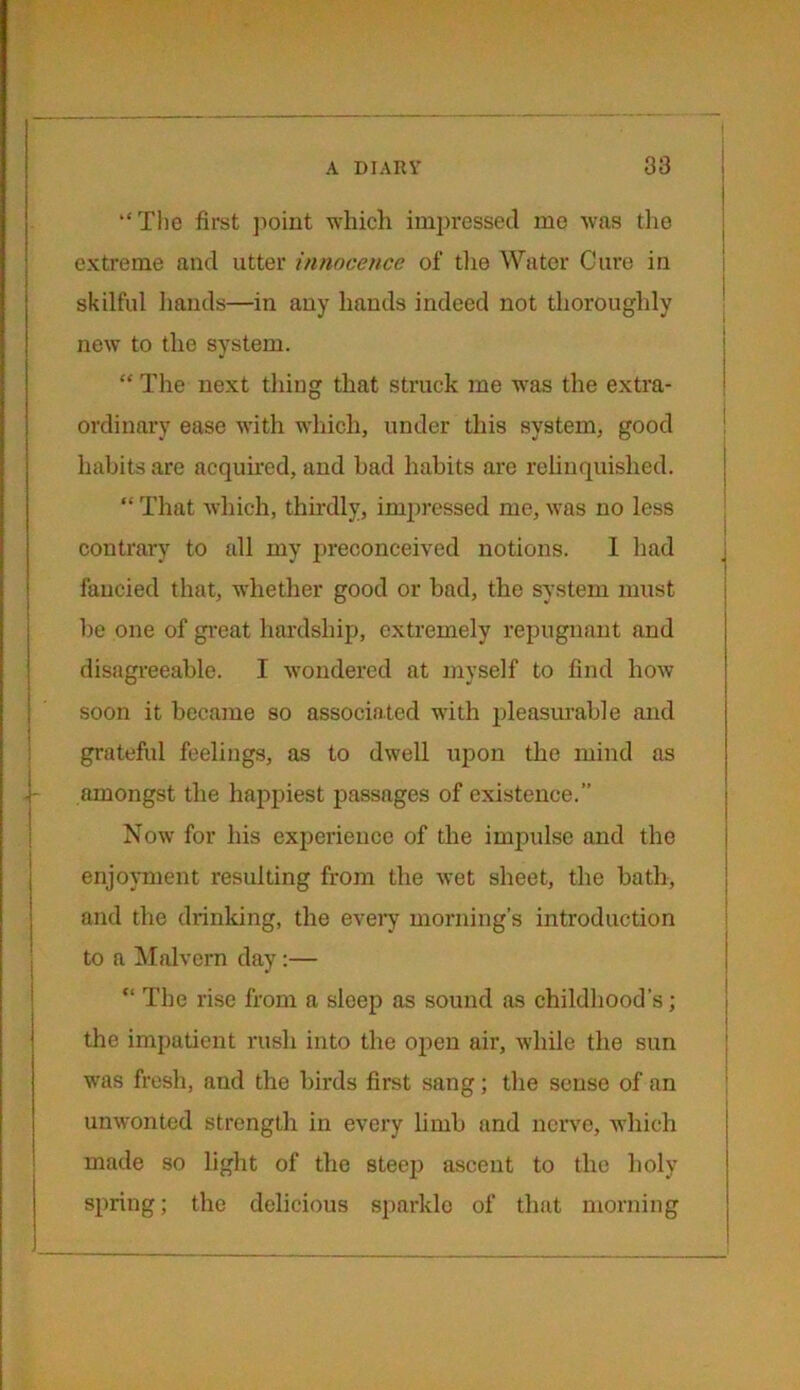 “The first point which impressed mo was the extreme and utter innocence of the Water Cure in skilful hands—in any hands indeed not thoroughly new to the system. “ The next thing that struck me was the extra- ordinary ease with which, under this system, good habits are acquired, and bad habits are relinquished. “ That which, thirdly, impressed me, was no less contrary to all my preconceived notions. 1 had fancied that, whether good or bad, the system must be one of great hardship, extremely repugnant and disagreeable. I wondered at myself to find how soon it became so associated with pleasurable and grateful feelings, as to dwell upon the mind as amongst the happiest passages of existence.” Now for his experience of the impulse and the enjoyment resulting from the wet sheet, the bath, and the drinking, the every morning’s introduction to a Malvern day:— “ The rise from a sleep as sound as childhood’s; the impatient rush into the open air, while the sun was fresh, and the birds first sang; the sense of an unwonted strength in every limb and nerve, which made so light of the steep ascent to the holy spring; the delicious sparkle of that morning