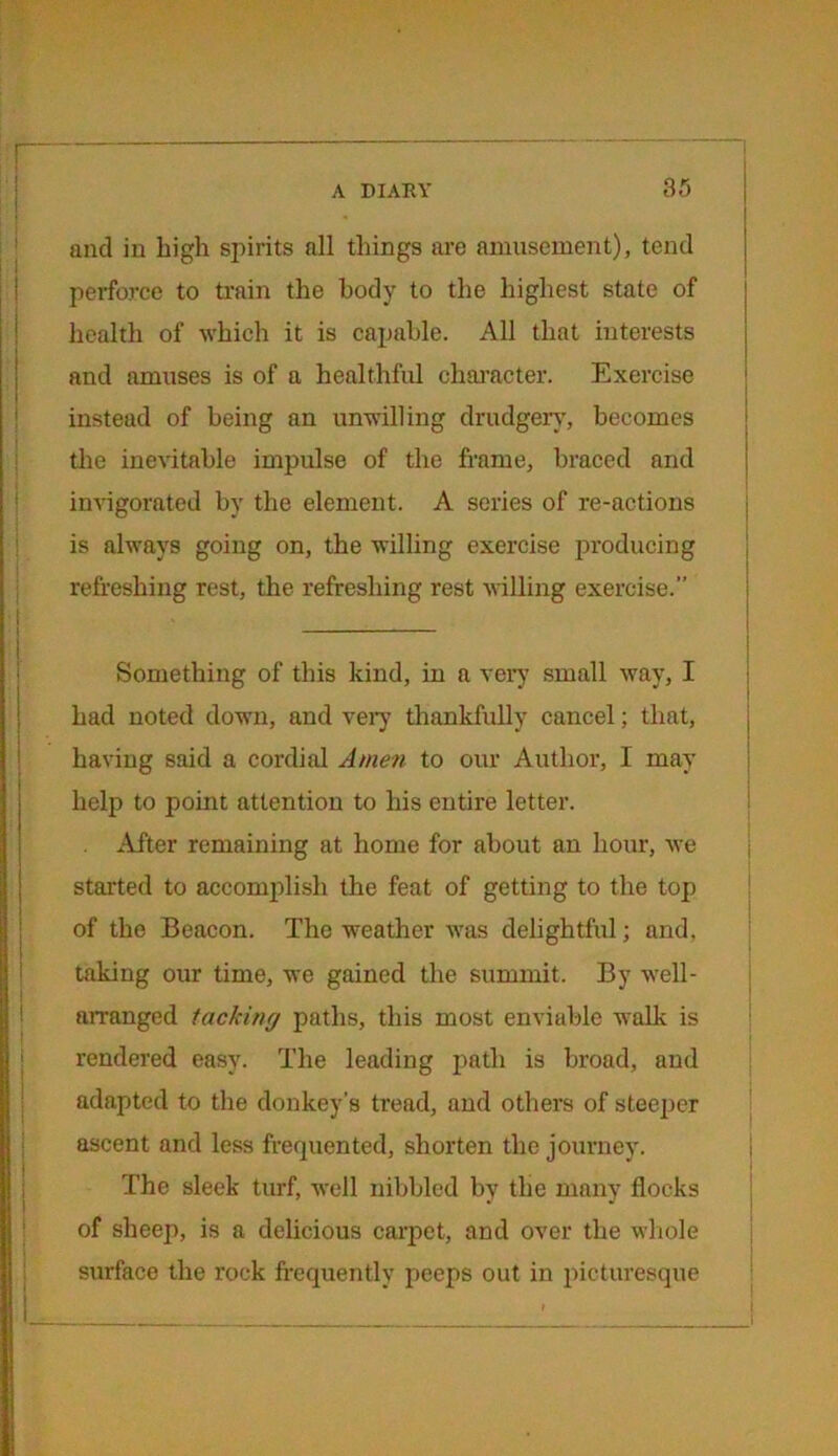 and in high spirits all things are amusement), tend perforce to train the body to the highest state of health of which it is capable. All that interests and amuses is of a healthful character. Exercise instead of being an unwilling drudgery, becomes the inevitable impulse of the frame, braced and invigorated by the element. A series of re-actions is always going on, the willing exercise producing refreshing rest, the refreshing rest willing exercise.” I — Something of this kind, in a very small way, I had noted down, and very thankfully cancel; that, having said a cordial Amen to our Author, I may help to point attention to his entire letter. . After remaining at home for about an hour, we started to accomplish the feat of getting to the top of the Beacon. The weather was delightful; and, taking our time, we gained the summit. By well- arranged tacking paths, this most enviable walk is rendered easy. The leading path is broad, and adapted to the donkey’s tread, and others of steeper ascent and less frequented, shorten the journey. The sleek turf, well nibbled by the many flocks of sheep, is a delicious carpet, and over the whole surface the rock frequently peeps out in picturesque