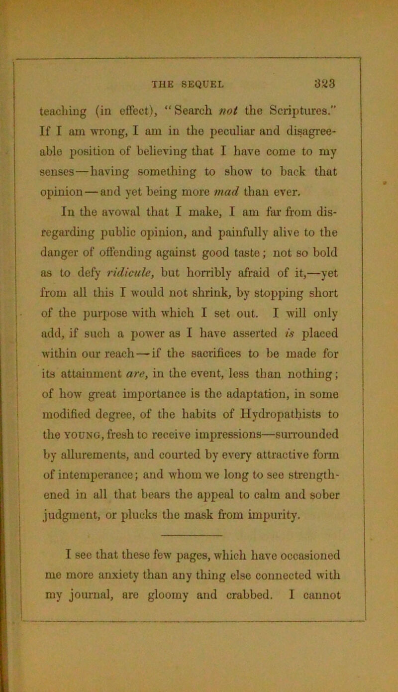 teaching (in effect), “ Search not the Scriptures.” If I am wrong, I am in the peculiar and disagree- able position of believing that I have come to my senses—having something to show to back that opinion — and yet being more mad than ever. In the avowal that I make, I am far from dis- regarding public opinion, and painfully alive to the danger of offending against good taste; not so bold as to defy ridicule, but horribly afraid of it,—yet from all this I would not shrink, by stopping short of the purpose with which I set out. I will only add, if such a power as I have asserted is placed within our reach—if the sacrifices to be made for its attainment are, in the event, less than nothing; of how great importance is the adaptation, in some modified degree, of the habits of Hydropathists to the young, fresh to receive impressions—surrounded by allurements, and courted by every attractive form of intemperance; and whom we long to see strength- ened in all that bears the appeal to calm and sober judgment, or plucks the mask from impurity. I see that these few pages, which have occasioned me more anxiety than any thing else connected with my journal, are gloomy and crabbed. I cannot