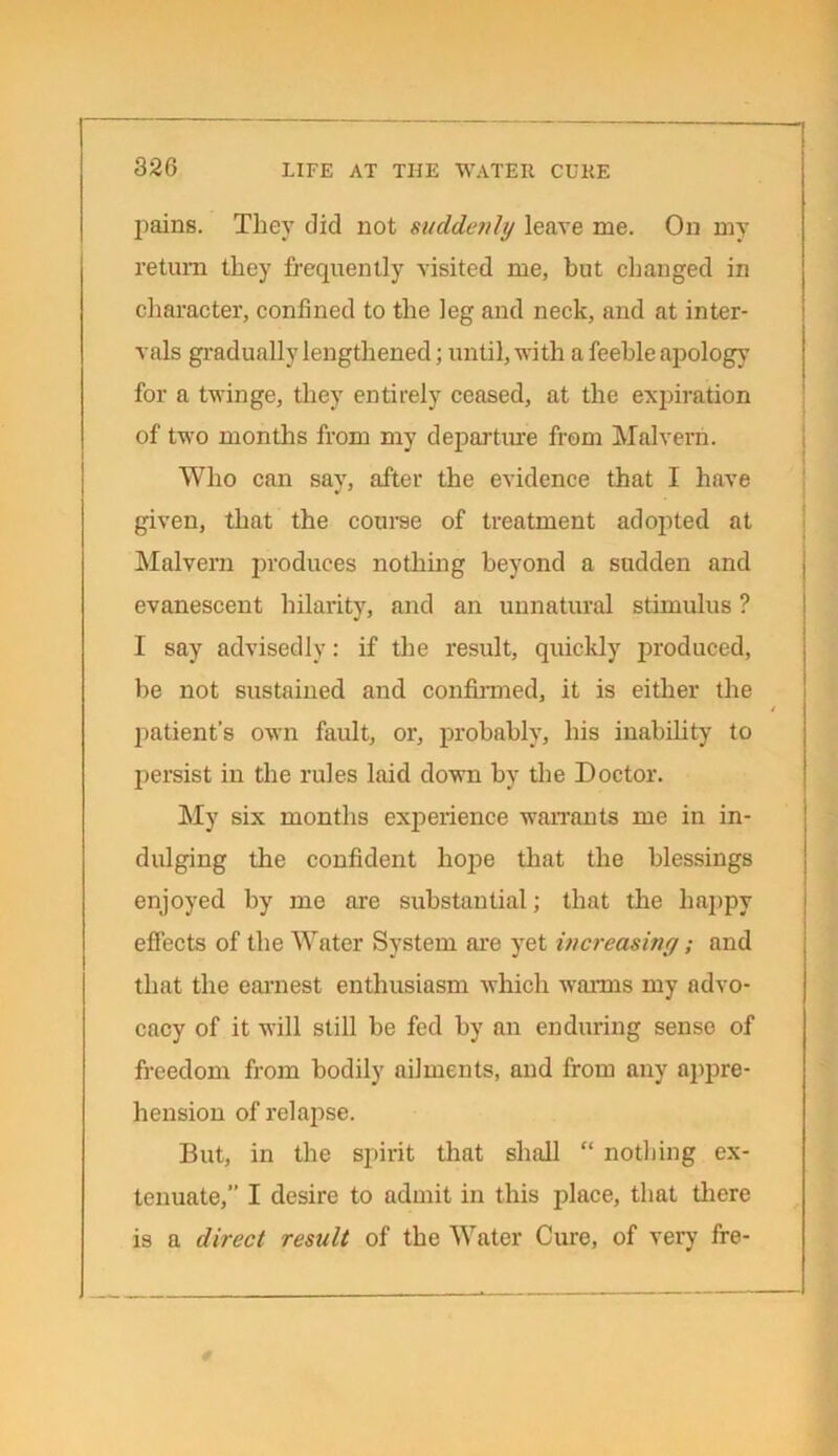 pains. They did not suddenly leave me. On my return they frequently visited me, but changed in character, confined to the leg and neck, and at inter- vals gradually lengthened; until, with a feeble apology for a twinge, they entirely ceased, at the expiration of two months from my departing from Malvern. Who can say, after the evidence that I have given, that the course of treatment adopted at Malvern produces nothing beyond a sudden and evanescent hilarity, and an unnatural stimulus ? I say advisedly: if the result, quickly produced, be not sustained and confirmed, it is either the patient’s own fault, or, probably, his inability to persist in the rules laid down by the Doctor. My six months experience warrants me in in- dulging the confident hope that the blessings enjoyed by me are substantial; that the happy effects of the Water System are yet increasing; and that the earnest enthusiasm which warms my advo- cacy of it will still be fed by an enduring sense of freedom from bodily ailments, and from any appre- hension of relapse. But, in the spirit that shall “ nothing ex- tenuate,” I desire to admit in this place, that there is a direct result of the Water Cure, of very fre-