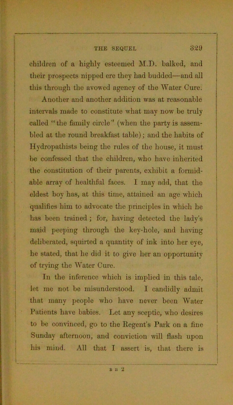 children of a highly esteemed M.D. balked, and their prospects nipped ere they had budded—and all this through the avowed agency of the Water Cure. Another and another addition was at reasonable intervals made to constitute what may now be truly called “the family circle” (when the party is assem- bled at the round breakfast table); and the habits of Hydropathists being the rules of the house, it must be confessed that the children, who have inherited the constitution of their parents, exhibit a formid- able array of healthful faces. I may add, that the eldest boy has, at this time, attained an age which qualifies him to advocate the principles in which he has been trained ; for, having detected the lady’s maid peeping through the key-hole, and having deliberated, squirted a quantity of ink into her eye, he stated, that he did it to give her an opportunity of trying the Water Cure. In the inference which is implied in this tale, let me not be misunderstood. I candidly admit that many people who have never been Water Patients have babies. Let any sceptic, who desires to be convinced, go to the Regent’s Park on a fine Sunday afternoon, and conviction will flash upon his mind. All that I assert is, that there is it n 2